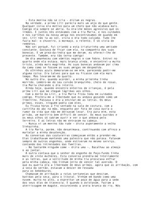 - Esta menina não se cria - diziam as negras.
  Na verdade, a prima Lili parecia mais um anjo do que gente.
Qualquer coisa era motivo para um choro que não acabava mais.
Comigo ela sempre se abria. Eu era-Lhe menos agressivo que os
irmãos. E juntos nós estávamos com a tia Maria, e nos cuidados
e nos carinhos da nossa amiga nos encontrávamos de quando em
vez. Lili não ia ao sol, vivia o dia todo calçada. Tudo lhe
fazia mal: o chuveiro, o mormaço, o relento. E só vivia de
remédios.
  Não sei porquê, fui criando a esta criaturinha uma amizade
constante. Gostava de ficar com ela, na companhia das suas
bonecas. E um preá-da-índia que me deram, eu ofereci-lho de
presente. Também, era tão terna comigo!
  Um dia amanheceu com vómitos negros e com febre. Entrei no
quarto onde ela estava, mais branca ainda, e encontrei-a muito
triste, ainda mais magrinha. As suas bonecas andavam por cima
da cama como se fossem as suas amigas em despedida.
  Os olhinhos azuis demoraram-se em mim, parecendo pedir-me
alguma coisa. Era talvez para que eu ficasse com ela mais
tempo. Mas levaram-me do quarto.
  No outro dia, quando acordei, a minha priminha tinha
morrido. Lembro-me do seu caixão branquinho, cheio de rosas,
tia Maria chorando o dia inteiro.
  Ainda hoje, quando encontro enterros de crianças, é pela
prima Lili que me chegam lágrimas aos olhos.
  Com a morte da Lili, a tia Maria ficou toda em cuidados
comigo. Proibiu-me a liberdade que eu andava gozando como um
libertino. Passava o dia a ensinar-me as letras. Os meus
primos, esses, ninguém podia com eles.
  Eu ficava horas a fio sentado na sala de costura, com a
cartilha do abc na mão, enquanto por fora de casa ouvia o
rumor da vida que não me deixavam levar. Era para mim, esta
prisão, um martírio bem difícil de vencer. Os meus ouvidos e
os meus olhos só sabiam ouvir e ver o que andava pelo
terreiro. E as letras não me entravam na cabeça.
  - Nunca vi um menino tão rude - dizia asperamente a velha
Sinhazinha.
  A tia Maria, porém, não desanimava, continuando com afinco a
martelar a minha desatenção.
  As conversas das costureiras começavam então a prender-me.
Elas trabalhavam mantendo uma palestra que não parava. Falavam
sempre de outros engenhos, onde estiveram no mesmo serviço,
contando das intimidades das famílias.
  - No Santarém ninguém come - dizia uma -, Bacalhau ao almoço
e ao jantar.
  A outra contava que o senhor do engenho de Poço-fundo tinha
mais de vinte mulheres. Esta conversa prendia-me inteiramente
e as letras, que a solicitude de minha tia procurava enfiar
pela minha cabeça, não tinham jeito de vencer tal aversão. O
que eu queria era a liberdade de meus primos, agora que as arribaçãs, com
a seca do sertão, estavam a descer em revoada
para os bebedouros.
  Chamavam de arribaçãs a rolas sertanejas que desciam,
batidas pela seca, para o litoral. Vinham em bando como uma
nuvem. muito no alto, a espreitar um poço de água para a sede
dos seus dias de travessia. E quando o avistavam, faziam a
aterrissagem em magote, escurecendo a areia branca do rio. Nós
 