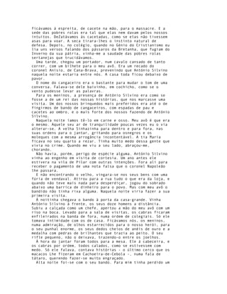 ficávamos à espreita, de cacete na mão, para o massacre. E a
sede das pobres rolas era tal que elas nem davam pelos nossos
intuitos. DeZatávamos às cacetadas, como se elas não tivessem
asas para voar. A seca tirara-lhes o instinto natural de
defesa. Depois, no colégio, quando no Génio do Cristianismo eu
lia uns versos falando dos pássaros da Bretanha, que fugiam do
Inverno da sua pátria, vinha-me a saudade das pobres rolas
sertanejas que trucidávamos.
  Uma tarde, chegou um portador, num cavalo cansado de tanto
correr, com um bilhete para o meu avô. Era um recado do
coronel Anísio, de Cana-Brava, prevenindo que António Silvino
naquela noite estaria entre nós. A casa toda ficou debaixo de
pavor.
  O nome do cangaceiro era o bastante para mudar o tom de uma
conversa. Falava-se dele baixinho, em cochicho, como se o
vento pudesse levar as palavras.
  Para os meninos, a presença de António Silvino era como se
fosse a de um rei das nossas histórias, que nos marcasse uma
visita. Um dos nossos brinquedos mais preferidos era até o de
fingirmos de bando de cangaceiros, com espadas de pau e
cacetes ao ombro, e o mais forte dos nossos fazendo de António
Silvino.
  Naquela noite íamos tê-lo em carne e osso. Meu avô é que era
o mesmo. Aquele seu ar de tranquilidade poucas vezes eu o via
alterar-se. A velha Sinhazinha para dentro e para fora, nas
suas ordens para o jantar, gritando para osnegros e os
moleques com a mesma arrogância incontentável. A tia Maria
ficava no seu quarto a rezar. Tinha muito medo dessa gente que
vivia no crime. Quando me viu a seu lado, abraçou-me,
chorando.
  Não havia, porém, perigo de espécie alguma. António Silvino
vinha ao engenho em visita de cortesia. Um ano antes ele
estivera na vila de Pilar com outras intenções. Fora ali para
receber o pagamento de uma nota falsa que o coronel Napoleão
lhe passara.
  E não encontrando o velho, vingara-se nos seus bens com uma
fúria de vendaval. Atirou para a rua tudo o que era da loja, e
quando não teve mais nada para desperdiçar, jogou do sobrado
abaixo uma barrica de dinheiro para o povo. Mas com meu avô o
bandido não tinha rixa alguma. Naquela noite viria fazer a sua
primeira visita.
  À noitinha chegava o bando à porta da casa-grande. Vinha
António Silvino à frente, os seus doze homens a distância.
Subiu a calçada como um chefe, apertou a mão do meu avô com um
riso na boca. Levado para a sala de visitas, os cabras ficaram
enfileirados na banda de fora, numa ordem de colegiais. Só ele
tomava intimidade com os de casa. Ficávamos nós, os meninos,
numa admiração, de olhos estarrecidos para o nosso herói, para
o seu punhal enorme, os seus dedos cheios de anéis de ouro e a
medalha com pedras de brilhantes que trazia ao peito. O seu
rifle pequeno, não o deixava, trazendo-o entre os joelhos.
  À hora do jantar foram todos para a mesa. Ele à cabeceira, e
os cabras por ordem, todos calados, como se estivessem com
medo. Só ele falava, contava histórias - o último cerco que os
macacos Lhe fizeram em Cachoeira-de-Cebola -, numa fala de
tátaro, querendo fazer-se muito engraçado.
  Alta noite foi-se com o seu bando. Para mim tinha perdido um
 