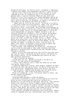 bocado do prestígio. Eu fazia-o outro, arrogante e impetuoso,
e aquela fala bamba viera desmanchar em mim a figura do herói.
  No outro dia o meu primo Silvino contou-nos que se tinha
lembrado de dizer ao cangaceiro que a tia Sinhazinha não
gostava dele. É que nos falavam sempre de uma velha que
António Silvino fizera dançar nua, dando umbigadas num pé de
caldeiros, por motivo semelhante. Se isto tivesse acontecido
com a velha Sinhazinha, os moleques, as negras e os meninos do
Santa-Rosa teriam dormido uma noite de grande.
  - Vamos hoje ao sítio do seu Lucino - disse-me a tia Maria.
  E de tarde saímos para esse passeio. Íamos a pé. Os meninos
na frente a correr, e a tia Maria, uma negra e as duas
costureiras atrás, conversando. Pela estrada encontrávamos de
quando em vez gente a cavalo que vinha da feira de São Miguel.
Traziam as cargas vazias, os caçuás emborcados e o quilo de
carne dependurado na cangalha. Também: mulheres a pé, de
chinelas batendo no calcanhar e flor na cabeça. Os moleques
informavam que eram as raparigas do Pilar que iam fazer a
feira a São Miguel. Mas eu reparava que elas não traziam
quilos de carne: vinham com as mãos vazias, a abanar. Essa
gente tola conversava: os de cavalo com os que iam a pé. Mais
adiante encontrámos o negro Zé Passarinho bêbado, no seu
costume de sempre. E um peso de carne, sujo de terra, ao
ombro, num cacete. Os moleques caíam em cima do pobre com
pancadas, a que ele respondia descompondo-os.
  Pela estrada, toda sombreada de cajazeiras, rescendia um
cheiro ácido de cajá maduro. Nós íamos colhendo cabrinhas
amarelas e arrebenta-bois vermelhos que não comíamos porque
matavam as pessoas.
  Depois a cerca de arame abria-se num terreiro que dava para
uma casa de telha, com parede de barro escuro. Um menino nu,
que estava à porta, correu assombrado para dentro de casa.
Umas mulheres apareceram.
  - São os meninos do engenho.
  Saíram para nos ver, quando avistaram a tia Maria na
estrada. Foi uma festa de exclamações:
  - Entre, Maria Menina, entre. Como vão todos de lá? Como
está gorda, benza-a Deus!
  E puseram tamboretes à porta, numa alegria saudável de quem
estivesse em casa com uma princesa. Tia Maria conversava com
elas sem altivez, perguntando pelos seus porcos, que elas
criavam de meias, comendo umas goiabas que lhe foram buscar.
  - Maria Menina, cadê o menino de Dona Clarisse?
  Minha tia chamou-me, e elas fizeram-me todos os mimos, com
aquelas mesmas exclamações:
  - É a cara da mãe!
  Foram-me dando goiabas e limas-de-umbigo.
  Os primos já estavam no local a atirar pedras às fruteiras.
Atrás da casa ficava uma meia dúzia de laranjeiras e
goiabeiras e um pé enorme de genipapo. Num girau, umas panelas
velhas com craveiros a brotar e bogaris pelas biqueiras
florindo. E uns leirões de coentro cercados de faxina, porque
as galinhas e os porcos criavam-se soltos, entrando por dentro
de casa, como gente. Na cozinha, uma trempe de ferro com fogo
aceso e um pote com água barrenta do rio, que bebiam.
  Dois meninos com medo correram para outra casa perto. Depois
foram-se chegando para nós, desconfiados como cabritos, sujos
 