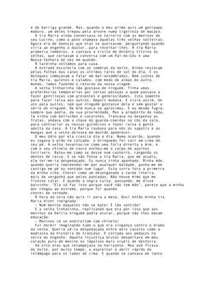 e de barriga grande. Mas, quando o meu primo quis um genipapo
maduro, um deles trepou pela árvore numa ligeireza de macaco.
  A tia Maria ainda conversava no terreiro com as meninas de
seu Lucino, como o povo chamava àquelas três velhas solteiras.
Agora era de doenças que elas se queixavam, perguntando quando
viria ao engenho o doutor, para receitar-lhes. A tia Maria
prometia remédios, e contava a visita de António Silvino às
velhas, que cortavam a conversa com um Pai-do-Céu e uma
Nossa-Senhora de vez em quando.
  À tardinha voltámos para casa.
  A estrada escurecia com as sombras da noite. Ainda restavam
pelas folhas das canas os últimos raios de sol do dia. E os
moleques começavam a falar em mal-assombrados. Bem juntos de
tia Maria, quietos e calados, com medo de almas do outro
mundo, íamos fazendo o retorno da nossa viagem.
  A velha Sinhazinha não gostava de ninguém. Tinha umas
preferências temporárias por certas pessoas a quem passava a
fazer gentilezas com presentes e generosidades. Isto somente
para fazer raiva aos outros. Depois mudava. E vivia assim, de
uns para outros, sem que ninguém gostasse dela e sem gostar a
sério de ninguém. De mim nunca se aproximou. E eu mesmo fugia,
sempre que podia, da sua proximidade. Mas a propósito de nada,
lá vinha com beliscões e cocorotes. Trancava na despensa as
frutas, andava com a chave do guarda-comidas no cós da saia,
para contrariar as nossas gulodices e fazer raiva à gente
adulta da casa. A tia Maria roubava para nós os sapotis e as
mangas que a veLha deixava em montão apodrecer.
  O meu ódio por ela crescia dia a dia. Numa ocasião, quando
eu jogava o pião na calçada, o brinquedo foi cair em cima do
seu pé. A velha levantou-se como uma fúria direita a mim, e
com o seu chinelo de couro encheu-me o corpo de açoites
terríveis. Bateu-me como se desse num cachorro, rangendo os
dentes de raiva. E se não fosse a tia Maria, que me acudiu,
ela ter-me-ia despedaçado. Eu nunca tinha apanhado. Minha mãe,
quando queria repreender-me por qualquer maldade, punha-me de
castigo em pé ou sentado num lugar. Esta surra fora a primeira
da minha vida. Chorei como um desenganado a tarde inteira,
mais de vergonha que pelas pancadas. Não houve mimo que me
fizesse calar. E quando a negra Luísa, passando, me disse
baixinho: "Ela só faz isto porque você não tem mãe", parece que a minha
dor chegou ao extremo, porque foi quando
chorei de verdade.
  À hora da ceia não quis ir para a mesa. Ouvi então minha tia
Maria dizer indignada:
  - Num menino daqueles não se bate! É tão sentido!
  E a velha Sinhazinha, replicando que era por isso que aos
meninos da Emília ninguém podia aturar, porque não lhes davam
educação:
  - Meninos só se endireitam com chinelo!
  Fui dormir imaginando tudo o que era vingança contra o diabo
da velha. Queria vê-la despedaçada entre dois cavalos como a
madrasta da história de trancoso. E cortada aos pedaços na
serra do engenho. Aquela injustiça brutal despertava em meu
coração puro de menino os impulsos mais cruéis de desforra.
  Há oito dias que relampejava no horizonte. Meu avô ficava,
de noite, por muito tempo, a espreitar o abrir rápido do
relâmpago para os lados de cima. E quando se cansava de tanto
 