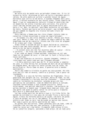 contando!
  No outro dia de manhã veio um portador chamar-nos. O rio já
estava no leito. Atrelaram os bois ao carro e descemos para a
várzea. Do alto podia-se avistar o grande lençol de águas
barrentas que corria lá em baixo. E quando chegámos mais para
perto, a várzea estendia-se aos nossos olhos, ainda coberta de
água: é que os sangradouros naturais tinham-se obstruído com
os depósitos de areias trazidas pela corrente. Era preciso
cavar com uma enxada para que as águas descessem outra vez
para o rio. Nós, os meninos, queríamos encontrar os estragos
da cheia. Parece que havia um certo prazer, uma vaidade nossa,
em que também no engenho ela tivesse deixado sinais de
destruição.
  Pelo caminho o homem que nos viera chamar contara como os
canoeiros tinham encontrado o corpo do negro Salvador:
  - Zé Guedes viu uma coisa amarela a boiar. Pensou que fosse
uma jaca. Meteu o remo: era a cabeça do negro coberta de lama,
engalhada num pé de cabreira. Estava com três dias de afogado.
E os urubus por cima, rondavam.
  Vimos então o estado em que as águas deixaram os canaviais.
Parecia que uma chuva pesada, de oca, caíra por ali; tudo
parecia cor de barro vermelho.
  - O coronel este ano não faz duzentos pães de açúcar - dizia
o carreiro. - Só ficou com cana para semente.
  E por onde as águas tinham passado, espelhava ao sol uma
lama cor de moedas de ouro: o limo que ia fazer a fartura dos
novos partidos.
  O meu avô esperava no terreiro. Quando chegámos, começou a
interrogar-nos sobre tudo por que tínhamos passado.
  - A cheia destruiu mais que em 75. O Joca perdeu a semente
de cana. A linha férrea foi arrastada em mais de um quilómetro
no Engenho Novo. No Espírito Santo caíram ruas de casas. Há
muita Miséria. Muita fome no povo. O governo está a mandar
mantimentos.
  Havia uma sombria tristeza na gente da casa-grande. Há três
dias que ali não se dormia, comia-sa à pressa, com o pavor da
inundação.
  O engenho e a casa da farinha repletos de flagelados. Era a
população das margens do rio, arrasada, morta de fome, se não
fossem o bacalhau e a farinha seca da «fazenda»... Conversavam
sobre os incidentes da enchente, achando graça até nas
peripécias de salvamento. João de Umbelino mentia à vontade,
contando fanfarronadas a que ninguém assistira. Gente
esfarrapada, com meninos amarelos e chorões, com mulheres de
peitos murchos e homens que ¨ninguém dava nada por eles- mas
uma gente com quem se podia contar na certa para o trabalho
mais duro e a dedicação mais canina.
  Saí¨mos então para ver de perto o que o rio tinha feito. Na
parede da estrebaria e nos paus do cercado ficara a marca das
águas. A boca da fornalha parecia um açude; com mais um palmo
a casa de purgar ter-se-ia ido embora, O cercado era um
atoleiro por onde os bois iam deixando as marcas dos cascos.
Por toda a parte um cheiro aborrecido de lama.
  Os galhos dos marizeiros, todos pendidos para um lado, como se
tivessem sido torcidos por uma ventania. E garranchos e
ramarias secas por cima deles. O engenho todo estava triste.
Só os canoeiros alegres, passando a bom preço, de um lado para
 