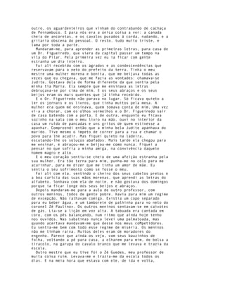 outro, os aguardenteiros que vinham do contrabando de cachaça
de Pernambuco. E para nós era a única coisa a ver: a canada
cheia de ancoretas, e os cavalos puxados à corda, nadando, e a
gritaria obscena do pessoal. O resto, tudo muito triste, e
lama por toda a parte.
  Mandaram-me, para aprender as primeiras letras, para casa de
um Dr. Figueiredo, que viera da capital passar um tempo na
vila do Pilar. Pela primeira vez eu ia ficar com gente
estranha um dia inteiro.
  Fui ali recebido com os agrados e as condescendências que
reservavam para o neto do prefeito da terra. Tinha o meu
mestre uma mulher morena e bonita, que me beijava todas as
vezes que eu chegava, que me fazia as vontades: chamava-se
Judite. Gostava dela de forma diferente da que sentia pela
minha tia Maria. Ela sempre que me ensinava as letras
debruçava-se por cima de mim. E os seus abraços e os seus
beijos eram os mais quentes que já tinha recebido.
  E o Dr. Figueiredo não parava no lugar. Só ficava quieto a
ler os jornais e os livros, que tinha muitos pela mesa. A
mulher era quem me ensinava, quem tomava conta de mim, Uma vez
ví-a a chorar, com os olhos vermelhos e o Dr. Figueiredo sair
de casa batendo com a porta. E de outra, enquanto eu ficava
sozinho na sala com o meu livro na mão, ouvi no interior da
casa um ruído de pancadas e uns gritos de quem estivesse a
apanhar. Compreendi então que a minha bela Judite apanhava do
marido. Tive mesmo o ímpeto de correr para a rua e chamar o
povo para lhe acudir. Mas fiquei quieto na ladeira,
escutando-lhe os soluços abafados. Mais tarde ela chegou para
me ensinar, e abraçou-me e beijou-me como nunca. Fiquei a
pensar no que sofria a minha amiga, na convivência daquele
homem magro e alto.
  E o meu coração sentiu-se cheio de uma afeição estranha pela
sua mulher. Era tão terna para mim, punha-me no colo para me
acarinhar, para me dizer que me tinha um amor de mãe. Eu
sentia o seu sofrimento como se fosse o meu.
  Foi ali com ela, sentindo o cheiro dos seus cabelos pretos e
a boa carícia das suas mãos morenas, que aprendi as letras do
alfabeto. Sonhava com ela de noite, e não gostava dos domingos
porque ia ficar longe dos seus beijos e abraços.
  Depois mandaram-me para a aula de outro professor, com
outros meninos, todos de gente pobre. Havia para mim um regime
de excepção. Não ralhavam comigo. Existia um copo separado
para eu beber água, e um tamborete de palhinha para «o neto do
coronel Zé Paulino». Os outros meninos sentavam-se em caixotes
de gás. Lia-se a lição em voz alta. A tabuada era cantada em
coro, com os pés balançando, num ritmo que ainda hoje tenho
nos ouvidos. Nas sabatinas nunca levei uma palmatoada, mas
quando acertava mandavam-me que desse nos meus coMpetidores.
Eu sentia-me bem com todo esse regime de miséria. Os meninos
não me tinham raiva. Muitos deles eram de moradores do
engenho. Parece que ainda os vejo, com seus bauzinhos de
folha, voltando a pé para casa, a olharem para mim, de bolsa a
tiracolo, na garupa do cavalo branco que me levava e trazia da
escola.
  Outro mestre que eu tive foi o Zé Guedes, meu professor de
muita coisa ruim. Levava-me e trazia-me da escola todos os
dias. E na meia hora que estava com ele, de ida e volta,
 