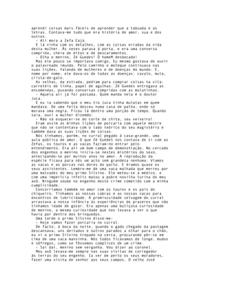 aprendi coisas mais fáceis de aprender que a tabuada e as
letras. Contava-me tudo que era história de amor, sua e dos
outros.
  - Ali mora a Zefa Cajá.
  E lá vinha com os detalhes, com as coisas erradas da vida
desta mulher. Às vezes parava à porta, e era uma conversa
comprida, cheia de ditos e de descaramentos.
  - Olha o menino, Zé Guedes! Ó homeM desbocado!
  Mas ele pouco se importava comigo, Eu mesmo gostava de ouvir
o palavreado imundo. Pelo caminho o moleque continuava nas
suas lições, falando de mulheres e de doenças do mundo. E,
nome por nome, ele dava-os de todas as doenças: cavalo, mula,
crista-de-galo.
  As velhas, da estrada, pediam para comprar coisas na vila:
carretéis de linha, papel de agulhas. Zé Guedes entregava as
encomendas, puxando conversas compridas com as mulatinhas.
  - Aquela ali já foi passada. Quem manda nela é o doutor
Juca.
  E eu ia sabendo que o meu tio Juca tinha mulatas em quem
mandava. De uma feita desceu numa casa de palha, onde só
morava uma negra. Ficou lá dentro uma porção de tempo. Quando
saía, ouvi a mulher dizemdo:
  - Não vá esquecer-se do corte de chita, seu xeixeiro!
  Eram assim as minhas lições de porcaria com aquele mestre
que não se contentava com o lado teórico do seu magistério e
também dava as suas lições de coisas.
  Nós tínhamos, porém, no curral pegado à casa-grande, uma
aula pública de amor. O que Zé GuedeS nos contava de si com as
Zefas, os touros e as vacas faziam-no entrar pelo
entendimento. Era ali um bom campo de demonstração. No cercado
dos engenhos o menino inicia-se nestes mistérios do sexo,
antecipando-se por muitos anos no amor. A reprodução da
espécie ficava para nós um acto sem grandeza nenhuma. Víamos
as vacas e as porcas nas dores do parto. E éramos quase os
seus assistentes. Lembro-me de uma vaca malhada que morreu por
uma malvadez do meu primo Silvino. Ele meteu-se a médico, e
com uma imperícia infeliz matou a pobre novilha turina do meu
avô. Ninguém soube no engenho deste crime cometido com a minha
cumplicidade.
  Concorríamos também no amor com os touros e os pais do
chiqueiro. Tínhamos as nossas cabras e as nossas vacas para
encontros de lubricidade. A promiscuidade selvagem do curral
arrastava a nossa infância às experiências de prazeres que não
tínhamos idade de gozar. Era apenas uma buliçosa curiosidade
de menino, a mesma curiosidade que nos levava a ver o que
havia por dentro dos brinquedos.
  Uma tarde o primo Silvino disse-me:
  - Hoje vamos fazer porcaria no curral.
  De facto, à boca da noite, quando o gado chegado da pastagem
descansava, uns deitados e outros parados a olhar para o chão,
eu vi o primo Silvino trepado na cerca, procurando pôr-se em
cima de uma vaca mansinha. Nós todos ficávamos de longe, mudos
e sôfregos, como se fôssemos cúmplices de um crime.
  - Sai daí, menino sem vergonha. Vou dizer ao coronel.
  Meu avô levava-me sempre nas suas visitas de corregedor
às terras do seu engenho. Ia ver de perto os seus moradores,
fazer uma visita de senhor aos seus campos. O velho José
 