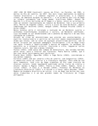 JOSÉ LINS DO REGO Cavalcanti nasceu em Pilar, na Paraíba, em 1901, e
morreu no Rio de Janeiro, em 1957. Dos dois tipos dominantes no moderno
ronance brasileiro - o romance regional e provinciano, e o romance
urbano, de ambiente burguês ou operário -, é no primeiro que Lins do Rego
se integra juntamente com Jorge Amado, Graciliano Ramos, Raquel de
Queirós e o Erico Veríssimo de O Tempo e o Vento, entre os principais),
como um notável representante do romance do Nordeste. Com a sua primeira
obra, Menino de Engenho (1932), inicia o Ciclo da Cana-de-Açúcar, depois
completado por Doidinho (1933), Banguê (1934), Moleque Ricardo (1935) e
Usina (1936).
Nesta extensa série é retratada a evolução de um Nordeste sujeito a
profundas transformações económicas e sociais, um Nordeste semifeudal,
cuja sociedade se vai desmoronando com o advento da máquina e de uma nova
concepção do trabalho.
Através do clima de determinismos que preside aos acontecimentos, o
espírito revolucionário e político do escritor emana espontaneamente do
drama que relata, sem se valer de qualquer proselitismo político, sem se
deixar arrastar por qualquer demagogia intransigente: Lins do Rego traça
com igual firmeza e imparcialidade o menino de engenho, os moleques do
pastoreio ou o próspero usineiro. Concluído o ciclo, seguem-se vários
romances rurais, mas sem a mesma intenção:
Pureza (1931), onde passa dos campos de monocultura, dos sertões batidos
pelas secas, para o interior das florestas; Pedra Bonita (1938), que é
das suas obras tecnicamente mais perfeitas;
Riacho Doce (1939); Água-Mãe (1941) e Fogo Morto (1943), considerado o
seu melhor romance.
Eurídice (1947) tem por cenário o Rio de janeiro; com Cangaceiros (1953),
o romancista volta ao interior e à literatura regional. Para além da sua
obra romanesca, José Lins do Rego trabalhou no Rio como cronista em
diversos jornais, tendo igualmente publicado vários livros de crónica e
ensaio: Gordos e Magros (1942), Poesia e Vida (1945), Homens, Seres e
coisas (1952), A Casa e o Horaem (1954), Presença do Nordeste na
Literatura Brasileira (1957) e O Vulcão e a Fonte (obra póstuma, 1958).
Membro da Academia Brasileira de Letras, Lins do Rego tem muitas das suas
obras traduzidas e é um dos grandes nomes da literatura de língua
portuguesa.
 