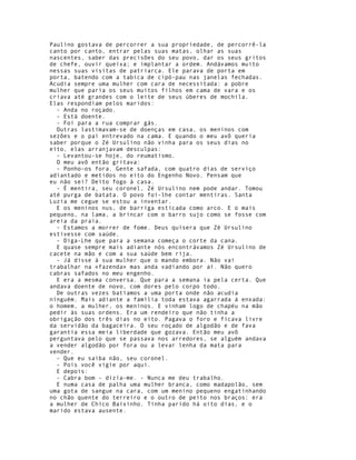 Paulino gostava de percorrer a sua propriedade, de percorrê-la
canto por canto, entrar pelas suas matas, olhar as suas
nascentes, saber das precisões do seu povo, dar os seus gritos
de chefe, ouvir queixa; e implantar a ordem. Andávamos muito
nessas suas visitas de patriarca. Ele parava de porta em
porta, batendo com a tabica de cipó-pau nas janelas fechadas.
Acudia sempre uma mulher com cara de necessitada: a pobre
mulher que paria os seus muitos filhos em cama de vara e os
criava até grandes com o leite de seus úberes de mochila.
Elas respondiam pelos maridos:
  - Anda no roçado.
  - Está doente.
  - Foi para a rua comprar gás.
  Outras lastimavam-se de doenças em casa, os meninos com
sezões e o pai entrevado na cama. E quando o meu avô queria
saber porque o Zé Ursulino não vinha para os seus dias no
eito, elas arranjavam desculpas:
  - Levantou-se hoje, do reumatismo.
  O meu avô então gritava:
  - Ponho-os fora. Gente safada, com quatro dias de serviço
adiantado e metidos no eito do Engenho Novo. Pensam que
eu não sei? Deito fogo à casa.
  - É mentira, seu coronel, Zé Ursulino nem pode andar. Tomou
até purga de batata. O povo foi-lhe contar mentiras. Santa
Luzia me cegue se estou a inventar.
  E os meninos nus, de barriga esticada como arco. E o mais
pequeno, na lama, a brincar com o barro sujo como se fosse com
areia da praia.
  - Estamos a morrer de fome. Deus quisera que Zé Ursulino
estivesse com saúde.
  - Diga-Lhe que para a semana começa o corte da cana.
  E quase sempre mais adiante nós encontrávamos Zé Ursulino de
cacete na mão e com a sua saúde bem rija.
  - Já disse à sua mulher que o mando embora. Não vai
trabalhar na «fazenda» mas anda vadiando por aí. Não quero
cabras safados no meu engenho.
  E era a mesma conversa. Que para a semana ia pela certa. Que
andava doente de novo, com dores pelo corpo todo.
  De outras vezes batíamos a uma porta onde não acudia
ninguém. Mais adiante a família toda estava agarrada à enxada:
o homem, a mulher, os meninos. E vinham logo de chapéu na mão
pedir às suas ordens. Era um rendeiro que não tinha a
obrigação dos três dias no eito. Pagava o foro e ficava livre
da servidão da bagaceira. O seu roçado de algodão e de fava
garantia essa meia liberdade que gozava. Então meu avô
perguntava pelo que se passava nos arredores, se alguém andava
a vender algodão por fora ou a levar lenha da mata para
vender.
  - Que eu saiba não, seu coronel.
  - Pois você vigie por aqui.
  E depois:
  - Cabra bom - dizia-me. - Nunca me deu trabalho.
  E numa casa de palha uma mulher branca, como madapolão, sem
uma gota de sangue na cara, com um menino pequeno engatinhando
no chão quente do terreiro e o outro de peito nos braços: era
a mulher de Chico Baixinho. Tinha parido há oito dias, e o
marido estava ausente.
 