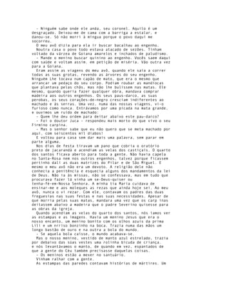 - Ninguém sabe onde ele anda, seu coronel. Aquilo é um
desgraçado. Deixou-me de cama com a barriga a estalar, e
danou-se. Só não morri à míngua porque o povo daqui me
socorreu.
  O meu avô dizia para ela ir buscar bacalhau ao engenho.
  Noutra casa o povo todo estava atacado de sezões. Tinham
voltado da várzea de Goiana amarelos e inchados de paludismo.
  - Mande o menino buscar quinino ao engenho. Vocês saem daqui
com saúde e voltam assim. em petição de miséria. Vão outra vez
para a Goiana.
  Eram assim as viagens do meu avô, quando ele saía a correr
todas as suas grotas, revendo as árvores do seu engenho.
Ninguém Lhe tocava num capão de mato, que era o mesmo que
arrancar um pedaço do seu corpo. Podiam roubar as mandiocas
que plantava pelas chãs, mas não lhe bulissem nas matas. Ele
mesmo, quando queria fazer qualquer obra, mandava comprar
madeira aos outros engenhos. Os seus paus-darco, as suas
perobas, os seus corações-de-negro cresciam indiferentes ao
machado e às serras. Uma vez, numa das nossas viagens, vi-o
furioso como nunca. Entrávamos por uma picada na mata grande,
e ouvimos um ruido de machado:
  - Quem lhe deu ordem para deitar abaixo este pau-darco?
  - Foi o doutor Juca - respondeu mais morto do que vivo o seu
Firmino carpina.
  - Mas o senhor sabe que eu não quero que se meta machado por
aqui, com seiscentos mil diabos!
  E voltou para casa sem dar mais uma palavra, sem parar em
parte alguma.
  Nos dias de festa tiravam um pano que cobria o oratório
preto de jacarandá e acendiam as velas dos castiçais. O quarto
dos santos ficava aberto para toda a gente. Não havia capela
no Santa-Rosa nem nos outros engenhos, talvez porque ficassem
pertinho dali as duas matrizes do Pilar e de São Miguel. E
mesmo o meu avô não era um devoto. A religião dele não
conhecia a penitência e esquecia alguns dos mandamentos da lei
de Deus. Não ia às missas, não se confessava, mas em tudo que
procurava fazer lá vinha um se-Deus-quiser ou
tenha-fé-em-Nossa Senhora. A minha tia Maria cuidava de
ensinar-me e aos moleques as rezas que ainda hoje sei. Ao meu
avô, nunca o vi rezar. Com ele, contavam os padres das duas
freguesias nas suas festas e nas suas necessidades. Apesar de
que morria pelas suas matas, mandara uma vez que os carp inas
deitassem abaixo a madeira que o padre Severino quisesse para
as obras da igreja.
  Quando acendiam as velas do quarto dos santos, nós íamos ver
as estampas e as imagens. Havia um menino Jesus que era o
nosso encanto, um menino bonito com os olhos azuis da prima
Lili e um nrriso bonzinho na boca. Trazia numa das mãos um
longo bastão de ouro e na outra a bola do mundo.
  - Se aquela bola caísse, o mundo acabava-se.
  Mas o nosso menino, vestido de manto azul estrelado, trazia
por debaixo das súas vestes uma rolinha bicuda de criança.
e nós levantávamos o manto, de quando em vez, espantados de
que a gente do Céu também precisasse daquelas coisas.
  - Os meninos estão a mexer no santuário.
  Vinham ralhar com a gente.
  As estampas das paredes contavam histórias de mártires. Um
 