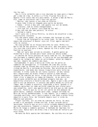 lhe fez mal.
  Deu o livro vermelho com a cruz dourada na capa para a negra
pôr a mão em cima. A velha e a filha ficaram fora de si.
Aquele livro santo não era para menos. E então a mãe de Maria
Pia, como se estivesse com a faca nos peitos:
  - Menina, não lances a tua alma no Inferno...
  O povo todo tinha-se chegado para perto da mulata.
  - Vamos - disse o meu avô, com aquela sua voz de mando.
  E a mulata, com os olhos esbugalhados:
  - Juro que foi o doutor Juca quem me fez mal...
  O meu avô não deu uma palavra. Só disse:
  - Soltem o cabra.
  Corri para ver o Chico Pereira, na ânsia de encontrar o meu
constituinte inocente.
  Ele não podia andar. Os pés inchados não tocavam no chão.
  - Estou com um formigueiro no corpo todo. Eu não dizia que a
negra não prestava? O doutor Juca vai ficar agora com mais
esta às costas...
  Na casa-grande só se falava baixinho no caso. Minha tia
Maria não me deu palavra. À hora da ceia, meu avô pouco falou.
Tio Juca não viera para a mesa. Apenas no fim o velho José
Paulino se queixou:
  - Não sei para que servem os estudos. A gente gasta um
dinheirão e eles voltam para fazer asneiras desta ordem...
  O caminho de ferro passava do outro lado do rio. Do engenho
nós ouvíamos o comboio apitar, e fazía-se da sua passagem uma
espécie de relógio de todas as actividades: antes do comboio
das dez, depois do comboio das duas.
 Costumávamos ir para a beira da linha ver de perto os
comboios de passageiros. E ficávamos em cima dos cortes
olhando como se fossem uma coisa nunca vista os horários que
vinham de Recife e voltavam da Paraíba. Mas proibiam-nos esse
espectáculo, com medo das nossas traquinices pelo leito da
estrada. E tinha razão de ser tanta cautela: um dos lances
mais angustiados da minha infância passei-o numa dessas
esperas do caminho de ferro. O meu primo Silvino combinara
fazer virar a máquina na rampa do Cabocho. Já de outra vez,
com um pano vermelho que um moleque pregara num pau, um
maquinista alterara o horário das dez. Agora o que o meu primo
queria era um desastre. E colocou uma pedra mesmo na curva da
rampa. Nós ficámos à espreita, esperando a hora. Quando vi o
comboio aproximar-se como um bicho comprido que viesse para
uma armadilha, senti uma agonia dentro de mim que eu não soube
explicar. Parecia que eu ia ver ali perto de mim pedaços de
gente morta, cabeças rolando pelo chão, sangue correndo no
meio de ferros desmantelados. E num ímpeto, já o comboio vinha
roncando pertinho, corri para a pedra e com toda a minha força
empurrei-a para fora. Um instante depois ouvi o ruído da
máquina que passava.
  Fiquei sozinho, ali no ermo do caminho de ferro. Os meus
primos e os moleques tinham corrido. O meu coração batia
apressado. Parecia que eu era o único culpado daquela desgraça
que não acontecera. Comecei a chorar, com medo do silêncio.
Muito de longe o comboio apitava. E banhado em lágrimas fui
Para casa. Nunca mais em minha vida o heroísmo me tentaria por
essa forma.
  Na mata do Rolo apareciam lobisomens. Na cozinha era no que
 