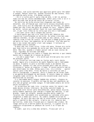se falava, num vulto daninho que agarrava gente para lhe beber
o sangue. Manuel Severino, quando voltava de uma novena, fora
perseguido pelo bicho. Ele mesmo contava:
  - Eu vi o vulto partir para cima de mim, e dei às pernas
numa corrida de cavalo desembestado. Olhei para trás e só vi o
mato bulindo com um pé-de-vento de arrancar raízes.
  As notícias do bicho misterioso chegavam com todos os
detalhes. Uns afirmavam que José Cutia estava encantado outra
vez. José Cutia era um comprador de ovos da Paraíba, un pobre
homem que não tinha uma gota de sangue na cara. Andava sempre
de noite, talvez para melhor fazer as suas caminhadas, sem
sol. E por isto tinha-se na certa que era ele o lobisomem.
  - Ele quer corar com o sangue dos outros...
  E havia gente que até vira José Cutia por debaixo das
ingazeiras transformando-se em bicho. As unhas cresciam como
lâminas enormes, os pés ficavam como os das cabras, e os
cabelos eram crinas de cavalo. Diziam que o homem grunhia como
um porco na faca, nos momentos de se encantar. Ele não queria,
mas o seu corpo não podia viver sem sangue. E tornava-se
lobisomem contra vontade.
  O povo não lhe tinha raiva; tinha até pena, Porque era certo
que José Cutia era mandado de noite por uma força que não era
dele. Mas nós, quando o víamos passar com as suas cestas de
ovos, fugíamos da estrada com medo.
  Diziam também que ele comia o fígado dos meninos e que tomava
banho com o sangue de crianças de peito!
  - Lá vem o papa-figo! - era assim que diziam para nos correr
de qualquer parte.
  E as histórias corriam como os factos mais reais deste
mundo. Agora era o encontro do padre Ramalho com o lobisomem
na mata. O padre ia para a extrema-unção a um doente nos
Caldeiros, quando viu uma coisa puxando pelo rabo do cavalo.
Chicoteou-o, meteu as esporas, e nada. O cavalo parecia com os
pés enterrados no chão. Olhou para trás, viu o bicho     querer
saltar para cima dele. Tirou do bolso a caixinha já com a
hóstia consagrada, e apontou. Ouviu o baque de um corpo todo,
e um gemido prolongado de moribundo. O cavalo tomou as rédeas,
largando numa correria. No outro dia encontraram José Cutia
desfalecido na estrada.
  E o lobisomem bebia sangue também dos animais, chupava os
cavalos no pescoço. O poldro coringa do meu avô amanheceu um
dia com um golpe jorrando sangue. O lobisomem andara de noite
pelas estrebarias.
  Eu acreditava em tudo isto, e muitas vezes fui dormir com
medo destes bichos infernais. Na minha sensibilidade ia
crescendo este terror pelo desconhecido, pelas matas escuras,
pelos homens amarelos que comiam o fígado dos meninos. E até
grande, rapaz de colégio, quando passava pelos sombrios
recantos dos lobisomens era assobiando ou cantando alto para
afugentar o medo que sentia. Os zumbis também existiam no
engenho. Os bois que morriam não se enterravam. Arrastavam-se
para o cemitério dos animais, à beira do rio, debaixo dos
marizeiros, onde eles ficavam para o repasto dos urubus. De
longe sentia-se o hálito podre da carniça, e a gente via os
comensais disputando os pedaços de carne e as tripas do
cadáver.
  O zumbi, que era a alma dos animais, ficava por ali a
 