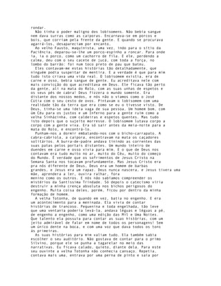 rondar.
  Não tinha o poder maligno dos lobisomens. Não bebia sangue
nem dava surras como as caiporas. Encarnava-se em porcos e
bois, que corriam pela frente da gente. E quando se procurava
agarrá-los, desapareciam por encanto.
  Ao velho Fausto, maquinista, uma vez, indo para o sítio da
Paciência, deparou-se-lhe um porco-espinho a roncar. Para onde
ia, ia o porco, como um cachorro de fila. E ele, perdendo a
calma, deu com o seu cacete de jucá, com toda a força, no
lombo do barrão: foi num toco preto de pau que bateu.
  Eles contavam-me estas histórias tão detalhadamente, que
ninguém podia suspeitar de mentira. E a verdade é que para mim
tudo isto criava uma vida real. O lobisomem existia, era de
carne e osso, bebia sangue de gente. Eu acreditava nele com
mais convicção do que acreditava em Deus. Ele ficava tão perto
da gente, ali na mata do Rolo, com as suas unhas de espetos e
os seus pés de cabra! Deus fizzera o mundo somente. Era
distante dos nossos medos, e nós não o víamos como o José
Cútia com o seu cesto de ovos. Pintavam o lobisomem com uma
realidade tão da terra que era como se eu o tivesse visto. De
Deus, tinha-se uma ideia vaga de sua pessoa. Um homem bom, com
úm Céu para os justos e um Inferno para a gente ruim como a
velha Sinhàzinha, com caldeiras e espetos quentes. Mas tudo
isto depois que o sujeito morresse. O lobisomem lutava corpo a
corpo com a gente viva. Era só sair antes da meia-noite para a
mata do Rolo, e encontrá-lo.
  Punham-nos a dormir embalando-nos com o bicho-carrapato. A
cabra-cabriola, a caipora, encontravam na mata os caçadores
solitários. A burra-de-padre andava tinindo as correntes das
suas patas pelos portais distantes. Um mundo inteiro de
duendes em carne e osso vivia para mim. E o que de Deus nos
contavam era tudo muito no ar, muito do Céu, muito do começo
do Mundo. É verdade que os sofrimentos de Jesus Cristo na
Semana Santa nos tocavam profundamente. Mas Jesus Cristo era
pra nós diferente de Deus, Deus era um homem de barbas
grandes, e Jesus era um rapaz. Deus nunca nascera, e Jesus tivera uma
mãe, aprendera a ler, ouvira ralhar, fora
menino como os outros. E nós não sabíamos compreender os
mistérios da Santíssima Trindade. Só depois o catecismo viria
destruir a minha crença absoluta nos bichos perigosos do
engenho. Muita coisa deles, porém, ficou por dentro da minha
formação de homem.
  A velha Totonha, de quando em vez, batia no engenho. E era
um acontecimento para a meninada. Ela vivia de contar
histórias de trancoso. Pequenina e toda engelhada, tão leve
que uma ventania poderia levá-la, andava léguas e léguas a pé,
de engenho a engenho, como uma edição das Mil e Uma Noites.
Que talento ela possuía para contar as suas histórias, com um
jeito admirável de falar em nome de todos os personagens! Sem
um único dente na boca, e com uma voz que dava todos os tons
às primeiras.
  As suas histórias para mim valiam tudo. Ela também sabia
escolher o seu auditório. Não gostava de contar para o primo
Silvino, porque ele se punha a tagarelar no meio das
narrativas. Eu ficava calado, quieto, diante dela. Para este
seu ouvinte a velha Totonha não conhecia cansaço. Repetia,
contava mais uma, entrava por uma perna de pinto e saía por
 
