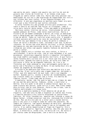 uma perna de pato, sempre com aquele seu sorriso de avó de
gravura dos livros de histórias. E as lendas eram suas,
ninguém as sabia contar como ela. Havia uma nota pessoal nas
modulações da sua voz e uma expressão de humanidade nos reis e
nas rainhas dos seus contos. O seu Pequeno-Polegar era
diferente. A avó que engordava os meninos para comer era mais
cruel que a das histórias que outros contavam.
  A velha Totonha era uma grande artista para dramatizar. Ela
subía e descia ao sublime sem forçar as situações, como a
coisa mais natural deste mundo. Tinha uma memória prodigiosa.
  Recitava contos inteiros em verso, intercalando de vez em
quando pedaços de Prosa, como notas explicativas. Havia a
história de um homem condenado à morte. Os sinos já dobravam
para o desgraçado que caminhava para a forca. Era acusado por
crime de morte. Todos os indícios eram contra ele. E quando o
cortejo passava pela porta da casa de sua mulher em lágrimas,
um filho seu que mamava tirou a boca do peito e começou a
falar em verso e descobriu tudo, salvando o pai que ia morrer
inocente. Os versos que esse menino recitava, a velha Totonha
declamava-os com uma expressão de dor de arrepiar. As lágrimas
vinham-me aos olhos com aquele lamento fanhoso de menino de
peito a cantar.
  Havia sempre reis e rainhas nus seus contos, e forca e
adivinhações. E muito da vida, com as suas maldades e as suas
grandezas, encontrava naqueles heróis e naqueles intrigantes,
que eram semPre castigados com mortes horríveis. O que fazia a
velha Totonha mais curiosa era a cor local que ela punha nos
descritivos. Quando ela queria pintar um reino era como se
estivesse a falar de um engenho fabuloso. Os rios e as
florestas por onde andavam os seus personagens pareciam-se
muito com o Paraíba e a mata do Rolo. O seu barba-Azul era um
senhor de engenho de Pernambuco.
  A história da madrasta que enterrara uma menina era a sua
obra-prima. O pai saíra para uma viagem comprida, deixando a
filha, que ele amava mais do que tudo, com a sua segunda
mulher. Quando partiu, encheu a mulher de recomendações, para
que tivesse todos os cuidados com a filha. Era menina de
cabelos louros, linda como uma princesa.
  A madrasta, porém, não lhe queria bem com os ciúmes do amor
de seu marido pela menina. Começou, então, a maltratar a
menina. Ela era quem ia de pote à cabeça buscar água ao rio,
quem tratava dos porcos, quem varria a casa. Nem tinha tempo
para brincar com as suas bonecas. Parecia uma criada, com os
cabelos maltratados e a roupa suja.
  Um dia a madrasta mandou-a ficar debaixo de um pé de
figueira, com uma vara na mão a espantar os sabiás das frutas.
E a menina passava o dia inteiro enxotando os passarinhos
famintos. As rolas lavandeiras, aquelas que lavavam a roupa de
Nosso Senhor, vinham conversar com ela, contavam-lhe histórias
do Céu. Mas um dia ela pôs-se a olhar para o mundo bonito,
para o céu azul e a alegria toda do canto dos pássaros. Na
sombra da figueira, com aquele mormaço do meio-dia, adormeceu
sonhando com o pai que andava longe e com os brinquedos que
traria. E os sabiás depenicaram os figos da figueira. Era o
que a madrasta queria. Agarrou na menina, deu-lhe uma sova de
matar, e enterrou-a, ainda viva, na beira do rio. De volta o
pai chorou como um desgraçado, com a notícia da morte da
 