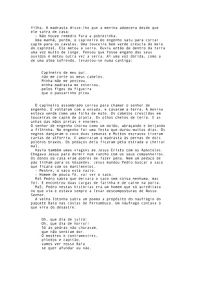 filha. A madrasta disse-lhe que a menina adoecera desde que
ele saíra de casa:
  - Não houve remédio Para a pobrezinha.
  Uma manhã, porém, o capineiro do engenho saiu para cortar
capim para os cavalos. Uma touceira bem verde crescia do meio
do capinzal. Ele meteu a serra. Ouviu então de dentro da terra
uma voz muito de longe. Pensou que fosse engano dos seus
ouvidos e meteu outra vez a serra. Aí uma voz dorida, como a
de uma alma sofrendo, levantou-se numa cantiga:


     Capineiro de meu pai,
     não me corte os meus cabelos.
     Minha mãe me penteou,
     minha madrasta me enterrou,
     pelos figos da figueira
     que o passarinho picou.


  O capineiro assombrado correu para chamar o senhor de
engenho. E voltaram com a enxada, e cavaram a terra. A menina
estava verde como uma folha de mato. Os cabelos crescidos em
touceiras de capim de planta. Os olhos cheios de terra. E as
unhas das mãos pretas e enormes.
O senhor de engenho chorou como um doido, abraçando e beijando
a filhinha. No engenho foi uma festa que durou muitos dias. Os
negros dançaram o coco duas semanas e Muitos escravos tiveram
cartas de alforria. E amarraram a madrasta às pernas de dois
poldros bravos. Os pedaços dela ficaram pela estrada a cheirar
mal.
  Havia também umas viagens de Jesus Cristo com os Apóstolos.
Chegava Jesus para dormir num rancho com os seus companheiros.
Os donos da casa eram pobres de fazer pena. Nem um pedaço de
pão tinham para os hóspedes. Jesus mandou Pedro buscar o saco
que ficara com os mantimentos.
  - Mestre, o saco está vazio.
  - Homem de pouca fé, vai ver o saco.
  MaS Pedro sabia que deixara o saco sem coisa nenhuma, mas
foi. E encontrou duas cargas de farinha e de carne na porta.
  MaS, Pedro nestas histórias era um homem que só acreditava
no que via e estava sempre a levar descomposturas de Nosso
Senhor.
  A velha Totonha sabia um poema a propósito do naufrágio do
paquete Baía nas costas de Pernambuco. Um náufrago contava o
que vira do desastre:


     Oh, que dia de juízo!
     Oh, que dia de horror!
     Só as pedras não choravam,
     que não sentiam dor.
     Ó mestres e contramestres,
     pilotos e capitão,
     vamos ver nosso Baía
     se quer afundar ou não.
 