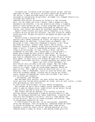 Incidente por incidente eram narrados nestes versos: meninos
agarrados às mães, em pranto; um choro angustiado de gente que
vai morrer; a água entrando dentro do navio; uma velha
salvando-se num garajau de galinhas; um homem rico chamado Pataca-Lisa
correndo para dentro do
camarote para buscar um pacote de dinheiro e não voltando
mais: foi ao fundo com a sua riqueza. Todo o poema era uma
abundância de detalhes. E na voz plástica da velha a tragédia
parecia a dois passos de nós. Ficava arrepiado com esse canto
soturno. Vinha-me então um medo antecipado de embarcar em
navios, pelo horror das penas do naufrágio desse pobre Baía.
  Depois sinhá Totonha saía para outros engenhos, e eu ficava
à espera do dia em que ela voltasse, com suas histórias sempre
novas para mim. Porque ela possuía um pedaço do génio que não
envelhece.
  Restava ainda a senzala dos tempos do cativeiro. Uns vinte
quartos com o mesmo alpendre na frente. As negras do meu avô,
mesmmo depois da abolição, ficaram todas no engenho, não
deixaram a «rua», como elas chamavam à senzala. E ali foram
morrendo de velhas. Conheci umas quatro: Maria Gorda,
Generosa, Galdina e Romana. O meu avô continuava a dar-lhes de
comer e vestir. E elas a trabalharem de graça, com a mesma
alegria da escravidão. As suas filhas e netas iam-lhes
sucedendo na servidão, com o mesmo amor à casa-grande e a
mesma passividade de bons animais domésticos. Na rua a
meninada do engenho encontrava os seus amigos: os moleques,
que eram os companheiros, e as negras que lhes deram os peitos
para mamar; as boas servas nos braços de quem se criaram, Ali
vivíamos misturados com eles, levando desandas das negras mais
velhas,              iguais aos seus filhos moleques, na
partilha de seus carinhos e de suas zangas. Nós não éramos
seus irmãos de leite? Eu não tivera estes irmãos porque
nascera na cidade, longe da salubridade daqueles úberes de
boas turinas. Mas a mãe de leite de dona Clarisse, a tia
Generosa, como a chamávamos, fazia as vezes de minha avó. Toda
cheia de cuidados comigo, ralhava com os outros por minha
causa. Quando reclamavam por tanta parcialidade a meu favor,
ela só tinha uma resposta:
  - Coitadinho, não tem mãe.
  Nós mexíamos pela senzala, nos baús velhos das negras, nas
locas que elas faziam pelas paredes de taipa, para os seus cofres, e onde
elas guardavam os seus rosários,
os seus ouros falsificados, os seus bentos milagrosos.
  Nas paredes de barro havia sempre santos dependurados, e num
canto a cama de tábuas duras, onde há mais de um século faziam
o seu coito e pariam os seus filhos.
  Não conheci marido de nenhuma, e no entanto viviam de
barriga enorme, perpetuando a espécie sem previdência e sem
medo. Os moleques dormiam nas redes fedorentas; o quarto todo
cheirava horrivelmente a mictório. Via-se o chão húmido das
urinas da noite. Mas era ali onde estávamos satisfeitos, como
se ocupássemos aposentos de luxo.
  O interessante era que nós, os da casa-grande, andávamos
atrás dos moleques. Eles dirigiam-nos, mandavam mesmo em todas
as nossas brincadeiras, porque sabiam nadar como peixes,
andavam a cavalo de todo o jeito, matavam pássaros ao arco,
tomavam banho a todas as horas e não pediam ordem para sair
 