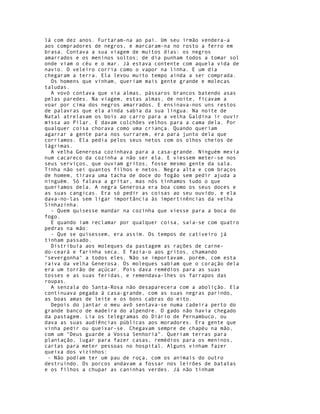 lá com dez anos. Furtaram-na ao pai. Um seu irmão vendera-a
aos compradores de negros, e marcaram-na no rosto a ferro em
brasa. Contava a sua viagem de muitos dias: os negros
amarrados e os meninos soltos; de dia punham todos a tomar sol
onde viam o céu e o mar. Já estava contente com aquela vida de
navio. O veleiro corria como o vapor na linha. E um dia
chegaram a terra. Ela levou muito tempo ainda a ser comprada.
  Os homens que vinham, queriam mais gente grande e molecas
taludas.
  A vovó contava que via almas, pássaros brancos batendo asas
pelas paredes. Na viagem, estas almas, de noite, ficavam a
voar por cima dos negros amarrados. E ensinava-nos uns restos
de palavras que ela ainda sabia da sua língua. Na noite de
Natal atrelavam os bois ao carro para a velha Galdina ir ouvir
missa ao Pilar. E davam colchões velhos para a cama dela. Por
qualquer coisa chorava como uma criança. Quando queriam
agarrar a gente para nos surrarem, era para junto dela que
corríamos. Ela pedia pelos seus netos com os olhos cheios de
lágrimas.
  A velha Generosa cozinhava para a casa-grande. Ninguém mexia
num cacareco da cozinha a não ser ela. E viessem meter-se nos
seus serviços, que ouviam gritos, fosse mesmo gente da sala.
Tinha não sei quantos filhos e netos. Negra alta e com braços
de homem, tirava uma tacha de doce do fogão sem pedir ajuda a
ninguém. Só falava a gritar, mas nós tínhamos tudo o que
queríamos dela. A negra Generosa era boa como os seus doces e
as suas cangicas. Era só pedir as coisas ao seu ouvido, e ela
dava-no-las sem ligar importância às impertinências da velha
Sinhazinha.
  - Quem quisesse mandar na cozinha que viesse para a boca do
fogo.
  E quando iam reclamar por qualquer coisa, saía-se com quatro
pedras na mão:
  - Que se quisessem, era assim. Os tempos de cativeiro já
tinham passado.
  Distribuía aos moleques da pastagem as rações de carne-
do-ceará e farinha seca. E fazia-o aos gritos, chamando
"severgonha" a todos eles. Não se importavam, porém, com esta
raiva da velha Generosa. Os moleques sabiam que o coração dela
era um torrão de açúcar. Pois dava remédios para as suas
tosses e as suas feridas, e remendava-lhes os farrapos das
roupas.
  A senzala do Santa-Rosa não desaparecera com a abolição. Ela
continuava pegada à casa-grande, com as suas negras parindo,
as boas amas de leite e os bons cabras do eito.
  Depois do jantar o meu avô sentava-se numa cadeira perto do
grande banco de madeira do alpendre. O gado não havia chegado
da pastagem. Lia os telegramas do Diário de Pernambuco, ou
dava as suas audiências públicas aos moradores. Era gente que
vinha pedir ou queixar-se. Chegavam sempre de chapéu na mão,
com um "Deus guarde a Vossa Senhoria". Queriam terras para
plantação, lugar para fazer casas, remédios para os meninos,
cartas para meter pessoas no hospital. Alguns vinham fazer
queixa dos vizinhos:
 - Não podiam ter um pau de roça, com os animais do outro
destruindo. Os porcos andavam a fossar nos leirões de batatas
e os filhos a chupar as caninhas verdes. Já não tinham
 