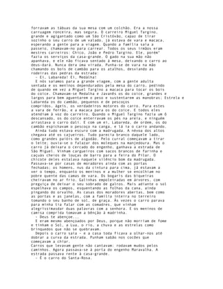forravam as tábuas da sua mesa com um colchão. Era a nossa
carruagem ronceira, mas segura. O carreiro Miguel Targino,
grande e agigantado como um São Cristóvão, capaz de tirar
sozinho o seu carro de um valado, já estava de vara e macaca,
esperando a gente para a viagem. Quando a família saía a
passeio, chamavam-no para carrear. Todos os seus irmãos eram
mestres carreiros: Chico, João e Pedro Targino. Ele, porém"
fazia os serviços da casa-grande. O gado na sua mão não
apanhava, e ele não ficava sentado à mesa, deixando o carro ao
deus-dará. Nunca dera úma virada. Punha-se de vara na mão
chamando os bois de cambão para os atalhos, desviando as
rodeiras das pedras da estrada:
  - Ei, Labareda! Ei, Medàlha!
  E nós saíamos para a grande viagem, com a gente adulta
sentada e os meninos dependurados pela mesa do carro, pedindo
de quando em vez a Miguel Targino a macaca para tocar os bois
do coice. Chamavam-se Medalha e Javanês os do coice, grandes e
largos para bem aguentarem o peso e sustentarem as manobras; Estrela e
Labareda os do cambão, pequenos e de pescoços
compridos, ágeis, os verdadeiros motores do carro. Para estes
a vara de ferrão, e a macaca para os do coice. E todos eles
atendiam à voz do carreiro. Quando o Miguel Targino fazia um ô
descansado, os do coice enterravam os pés na areia, e ninguém
arrastava o carro dali. E com um ei, Labareda, de ordem, os do
cambão espichavam o pescoço na canga, e lá ia o carro andando.
  Ainda tudo estava escuro com a madrugada. A névoa dos altos
chegava até os cajueiros. Tudo parecia branco daquele lado,
como grandes paióis de algodão. Pelo curral começavam a tirar
o leite; ouvia-se o falazar dos moleques na manjedoura. Mas o
carro já deixara o cercado do engenho, ganhava a estrada de
São Miguel. Vinham cargueiros com sacos brancos de farinha e
caçuás cheios de louças de barro para a feira do Pilar. O
chicote deles estalava naquele silêncio bom da madrugada.
Passava-se por casas de moradores ainda com as portas
fechadas; os homens, nus da cintura para cima, já estavam a
ver o tempo, enquanto os meninos e a mulher se encolhiam no
pobre quente das camas de vara. Os bogaris das biqueiras
cheiravam no ar frio. Galinhas empoleiradas em árvores, com
preguiça de deixar o seu sobrado de galros. Mais adiante o sol
espelhava os campos, esquentando as folhas da cana, ainda
pingando do orvalho. As casas dos moradores abertas, bem como
as portas e as janelas, com a família inteira no terreiro
tomando o seu banho de sol, de graça. Às vezes o carro parava
para minha tia falar com as comadres, que vinham
alegríssimasdar duas palavras com a senhora. E os meninos de
camisa comprida tomavam a bênção à madrinha.
  - Deus te abençoe...
  E eram mesmo abençoados por Deus, porque não morriam de fome
e tinham o Sol, a Lua, o rio, a chuva e as estrelas como
brinquedos que não se quebravam.
  Depois o carro saía - e a casa toda ficava a olhar-nos até
dobrar a curva da estrada. Punham sabão nos cocões que
começavam a chiar.
Carros que levavam gente não cantavam: rodavam mudos pelos
caminhos. Agora passava-se à porta do engenho Maravalha. A
estrada passava rente à casa-grande.
  - É o carro do Santa-Rosa.
 
