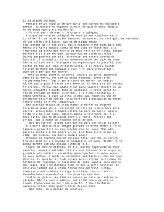 coisa grande bulindo.
  Pensava então naquilo em que junto dos outros eu não podia
pensar. Já estava no engenho há mais de quatro anos. Mudara
muito desde que viera do Recife.
  - Para o ano - diziam -, iria para o colégio.
  E o que seria esse colégio? Os meus primos contavam tanta
coisa de lá, de um director medonho, de bancas, de castigos, de recreios,
de exercícios militares, que me deixavam mesmo
com vontade de ir com eles. Mas o engenho tinha tudo para mim.
Minha tia Maria tomava conta de mim como se fosse mãe. E a
lembrança de minha mãe enchia os meus retiros de cinza. Porque
morrera ela? E de meu pai, porque não me davam notícias?
Quando perguntava por ele, afirmavam que estava doente no
hospital. E o hospital ia-se tornando assim um lugar de onde
não se voltava mais. Via gente do engenho que ia para lá, com
cartas do meu avô, não voltarem nunca, E as negras quando
falavam do hospital mudavam a voz: "Foi para o hospital".
Queriam dizer que foi morrer.
  Tinha um medo doentio da morte. Aquilo da gente apodrecer
debaixo da terra, ser comido pelos tapurus, parecia-me
incompreensível. Toda a gente tinha de morrer. As negras
diziam que alguns ficavam para semente. Eu desejava ser destes
felizardos. Porque não podia ficar para semente? Dentro de um
navio, enquanto o mundo todo se acabasse. E nesse barco eu
via-me cercado de todos os bichos, e a minha tia Maria, a
negra Generosa, a vovó Galdina, o meu avô, todos os que me
estimavam estariam comigo. Esta horrível preocupação da morte
tomava conta da minha imaginação.
  Uma ocasião estava um trabalhador a morrer no engenho.
Levaram-me para vê-lo, estendido na esteira, com a boca meia
aberta, arquejando. O homem estava na hora da morte. Aquele
rosto lívido e molhado, aqueles olhos a revirarem-se, e a,
boca caída, não me deixaram dormir à noite. Acordei aos
gritos, com o homem do engenho perto de mim.
  - Não deviam ter levado este menino para ver essas coisas!
  E a morte deixou essa imagem gravada na minha memória. Vira
também a prima Lili no seu caixãozinho de rosas. Mas não
parecia morta a minha pobre prima. Ela fora assim mesmo em
vida, tão branca, que morta mudara pouco.
  O homem do engenho não me deixava ficar sozinho no escuro.
Era ele quem eu via quando se apagava a luz para dormir. E só
podia dormir com uma pessoa junto de mim.
  Fiquei um menino medroso. De dia, porém, esperando os meus
canários, amava a solidão. Era ela que deixava falar o que eu
guardava por dentro - as minhas preocupações, os meus medos,
os meus sonhos. O mundo de um menino solitário é todo dos seus
desejos. Eu queria ter tudo nesses meus retiros: o tesouro da
história de trancoso, o cavalinho de sela, aquela vara mágica
das fadas, que transformava tudo no que a gente quisesse. Eu
desejava também que a velha Sinhazinha morresse. Então,
começava a ver a minha inimiga trucidada, com os cavalos
desembestados puxando-lhe o corpo pelos espinhos.
  Sentia um prazer sem limites quando me caía um canário no
alçapão. Não ia para o almoço, entretido com a gaiola da
rhama. Procuravam-me por toda a parte. Minha tia Maria
ameaçava soltar tudo quanto fosse passarinhos.
  - Nem come, só a pensar em canários.
 