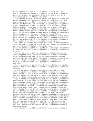 mulher estava para dar à luz, o velho ficava à porta do
quarto. Chorava uma criança lá dentro. Batia à porta para a
parteira, a saber do sucedido. E se a notícia era ruim, o
velho Duda só dizia: "Acabai com ela".
  - O capitão Quincas, irmão do velho José Paulino, tinha uma
mulher chamada Calu. Morava no sítio da sinhá Germínia. Era
uma cabrocha bonita. Ele tirara-a menina da família de um
morador do Maravalha. Da irmandade, o capitão Quincas parecia
o mais arrebatado. O seu tio, Manuel César do Taipu, tinha
fama de bravo. Falava aos gritos com toda a gente. Uma vez
umas bestas do Santa-Rosa fugiram para o engenho dele. O velho
Manuel César mandou pôr os animais na almanjarra, de manhã à
noite. Os bichos estavam a comer muito. Ninguém no Santa-Rosa
tinha coragem de os ir buscar. O coronel José Paulino
respeitava o tio. Tinha medo. O capitão Quincas, quando soube,
saiu. Entrou pelo engenho dentro, parou a moagem e cortou os
arreios da almanjarra. O velho Manuel César engoliu calado o
atrevimento. Era assim o irmão mais moço do coronel.
  Pois bem, a cabrocha dera corda ao feitor. O homem soube da
coisa. Um dia, estavam na planta da cana, aqui, nos cajueiros. Os
escravos no eito. O feitor Salvino de lado.
O capitão chamou o cabra para junto dele. Os negros levantaram
a cabeça do serviço. "Cabra atrevido!" E o chicote cortou-lhe
o rosto.
  Pegaram-se os dois por cima das canas verdes, Rolaram no
chão. Brigaram muito. Os negros correram, O capitão Quincas
ficara estendido com uma facada no lado esquerdo. O cabra
entregou-se, Quiseram matá-lo na peia. O coronel mandou-o para
a cadeia. O partido dele estava debaixo, e no júri foi um
serviço. O velho Manuel César protegia o assassino do
sobrinho.
  Estava a vingar-se da afronta. O povo do Santa-Rosa vendia o
engenho, mas o cabra não saía livre. Arranjou trinta anos em
Fernando.
  À hora do almoço vinham chamar os mestres. Na mesa nem
pareciam aqueles das histórias: todos calados, a comer de
cabeça baixa. Ficava a olhar para eles, naquela boa humildade
dos seus modos. No fim da mesa, parece que nem ouviram o que
se dizia. Eram surdos-mudos para as conversas da casa-grande.
  Aquele irmão mais moço do meu avô passava para a galeria dos
meus heróis. O velho José Paulino governava os seus engenhos
com o coração. Nunca o vi com armas no quarto. Umas carabinas
que guardava atrás do gúarda-roupa, de tão imprestáveis, a
gente brincava com elas. Eu queria um senhor de engenho que
protegesse assassinos, que tivesse guarda-costas, gente de
rifle. Ouvia falar no Dr. Quincas do Engenho-Novo, num seu Né
do Cipó-Branco que, com cabras armados, arrombara a cadeia
para tirar um protegido das grades. Estes sim, que eram
senhores de engenho de verdade. Quando chegavam os parentes do
Itambé, o seu Álvaro daAurora, o Manuel Gomes do Riacho Fundo,
com os filhos pequenos de botas e faca no colete, punha-me a
admirá-los como os meus grandes modelos. Meu avô falava das
eleições da monarquia, dentro das igrejas. Os senhores de
engenho iam até às armas, nas disputas. Brigavam pelos seus
partidos, profanavam os templos de Deus, arrombando urnas e
queimando actas.
  No Brejo-de-Areia, Félix António levantou o povo contra o
 