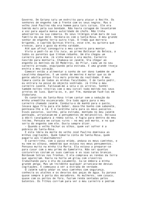 Governo. De Goiana saiu um exército para atacar o Recife. Os
senhores de engenho iam à frente com os seus negros. Mas o
velho José Paulino não era homem para tais coisas. Ele era
temido mais pela sua bondade. Não havia coragem de levantarem
a voz para aquela mansa autoridade de chefe. Não tinha
adversários na sua comarca. Os seus inimigos eram mais de sua
família do que dele. Herdara-os com o Santa-Rosa. O meu grande
senhor de engenho teria outro tipo. O irmão que morrera
brigando, o capitão Quincas Vieira, esse sim, eu quisera que
vivesse, para o gozo da minha vaidade.
  Até que afinal conseguira o meu carneiro para montar.
  Vivia a pedi-lo ao tio Juca, ao primo Baltasar do Beleza, a
todos os parentes que tinham rebanho. Um dia chegou um
carneiro para mim. Já vinha manso e era mocho, Carneiro
nascido para montaria. Chamava-se Jasmim. Via chegar ao
engenho os meninos do Zé Medeiros, do Pilar, cada um no seu
carneiro arreado, esquipando pela estrada. E uma grande inveja
enchia o meu coração.
  Comecei então a alimentar o sonho de ser dono também de um
cavalinho daqueles. E um sonho de menino é maior que os de
gente adulta porque fica mais próximo da realidade. O meu
tomara conta de todas as minhas faculdades. E de tanto pedir,
eu entrara na posse do objecto sonhiado. Já tinha o meu
carneiro Jasmim. Faltavam-me a sela e os arreios. Sonhei
também noites inteiras com o meu corcel todo metido nos seus
arreios de luxo. Queria-os, e, por fim, mandaram fazê-los em
Itabaiana.
  Os canários do Santa-Rosa iriam cantar sem a sedução da
minha armadilha escancarada. Era todo agora para o meu
carneiro chamado Jasmim. Conduzia-o de manhã para o pasto,
levava água fria para ele beber, dava-lhe banho com sabonete,
penteava-lhe a lã. E à tardinha saía para os meus passeios.
Esses passeios, sozinho, pela estrada, montado no meu Jasmim
penteado, arrastavam-me a pensamentos de melancólico. Deixava
a dócil cavalgadura à rédea solta, e fugia para dentro do meu
íntimo, Pensava em coisas ruins - no meu avô morto, e no que
seria do engenho sem ele. Ouvia sempre dizer.
  - Quando o velho fechar os olhos, quem vai sofrer é a
pobreza do Santa-Rosa.
  E esta ideia da morte do velho José Paulino dominava as
minhas cogitações. Quem tomaria conta do Santa-Rosa, quem
pagaria aos trabalhadores?
  O carneirinho, com o passo miúdo, andava os meus caminhos, e
eu nem os olhava, embebido que estava nos meus pensamentos.
Pensava muito na minha tia Maria. Ela estava a preparar-se
para casar com o meu primo do Gameleira. Não sei quantas
costureiras cosiam as suas camisas e as súas saias brancas.
Bordavam letras nas fronhas. E ela comprava as rendas da terra
que apareciam. Havia na horta um girau com craveiros
trabalhando para o dia do casamento. Ia-se embora a minha
grande amiga. Mas um incidente qualquer arrancava-me dessas
cogitações. E começava a ver a estrada de verdade.
  O Jasmim sabia andar os seus caminhos com segurança,
conhecia os atalhos e os desvios das poças de água. Eu parava
quase sempre à porta dos moradores. As mulheres, sem casaco,
quase com os peitos de fora, faziam renda sentadas pelos
batentes. Os filhos corriam para ver o meu carneiro e pediam
 