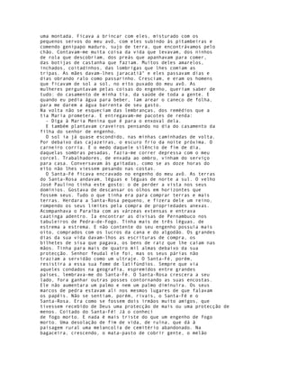 uma montada. Ficava a brincar com eles, misturado com os
pequenos servos do meu avô, com eles subindo às pitambeiras e
comendo genipapo maduro, sujo de terra, que encontrávamos pelo
chão. Contavam-me muita coisa da vida que levavam, dos ninhos
de rola que descobriam, dos preás que apanhavam para comer,
das botijas de castanha que faziam. Muitos deles amarelos,
inchados, coitadinhos, das lombrigas que lhes comiam as
tripas. As mães davam-lhes jaracatiá" e eles passavam dias e
dias obrando ralo como passarinho. Cresciam, e eram os homens
que ficavam de sol a sol, no eito puxado do meu avô. As
mulheres perguntavam pelas coisas do engenho, queriam saber de
tudo: do casamento de minha tia, da saúde de toda a gente. E
quando eu pedia água para beber, iam arear o caneco de folha,
para me darem a água barrenta de seu gasto.
Na volta não se esqueciam das lembranças, dos remédios que a
tia Maria prometera. E entregavam-me pacotes de renda:
  - Diga à Maria Menina que é para o enxoval dela.
  E também plantavam craveiros pensando no dia do casamento da
filha do senhor de engenho.
  O sol ia já quase escondido, nas minhas caminhadas de volta.
Por debaixo das cajazeiras, o escuro frio da noite próxima. O
carneiro corria. E o medo daquele silêncio de fim de dia,
daquelas sombras pesadas, fazia-me correr depressa com o meu
corcel. Trabalhadores, de enxada ao ombro, vinham do serviço
para casa. Conversavam às gaitadas, como se as doze horas do
eito não lhes viessem pesando nas costas.
  O Santa-Fé ficava encravado no engenho do meu avô. As terras
do Santa-Rosa andavam, léguas e léguas de norte a sul. O velho
José Paulino tinha este gosto: o de perder a vista nos seus
domínios. Gostava de descansar os olhos em horizontes que
fossem seus. Tudo o que tinha era para comprar terras e mais
terras. Herdara a Santa-Rosa pequeno, e fizera dele um reino,
rompendo os seus limites pela compra de propriedades anexas.
Acompanhava o Paraíba com as várzeas extensas e entrava
caatinga adentro. Ia encontrar as divisas de Pernambuco nos
tabuleiros de Pedra-de-Fogo. Tinha mais de três léguas, de
estrema a estrema. E não contente do seu engenho possuía mais
oito, comprados com os lucros da cana e do algodão. Os grandes
dias da sua vida davam-lhos as escrituras de compra, os
bilhetes de sisa que pagava, os bens de raiz que lhe caíam nas
mãos. Tinha para mais de quatro mil almas debaixo da sua
protecção. Senhor feudal ele foi, mas os seus párias não
traziam a servidão como um ultraje. O Santa-Fé, porém,
resistira a essa sua fome de latifúndios. Sempre que via
aqueles condados na geografia, espremidos entre grandes
países, lembrava-me do Santa-Fé. O Santa-Rosa crescera a seu
lado, fora ganhar outras posses contornando as suas encostas.
Ele não aumentara um palmo e nem um palmo diminuíra. Os seus
marcos de pedra estavam ali nos mesmos lugares de que falavam
os papéis. Não se sentiam, porém, rivais, o Santa-Fé e o
Santa-Rosa. Era como se fossem dois irmãos muito amigos, que
tivessem recebido de Deus uma protecção de mais ou uma protecção de
menos. Coitado do Santa-Fé! Já o conheci
de fogo morto. E nada é mais triste do que um engenho de fogo
morto. Uma desolação de fim de vida, de ruína, que dá à
paisagem rural uma melancolia de cemitério abandonado. Na
bagaceira, crescendo, o mata-pasto de cobrir gente, o melão
 