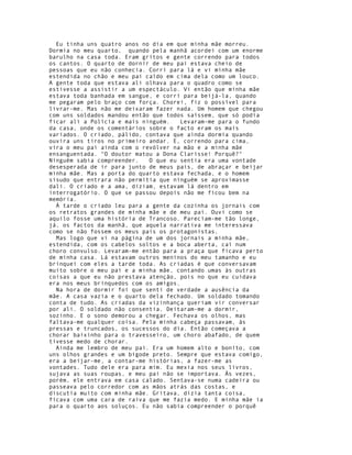 Eu tinha uns quatro anos no dia em que minha mãe morreu.
Dormia no meu quarto, quando pela manhã acordei com um enorme
barulho na casa toda. Eram gritos e gente correndo para todos
os cantos. O quarto de dornir de meu pai estava cheio de
pessoas que eu não conhecia. Corri para lá e vi minha mãe
estendida no chão e meu pai caído em cima dela como um louco.
A gente toda que estava ali olhava para o quadro como se
estivesse a assistir a um espectáculo. Vi então que minha mãe
estava toda banhada em sangue, e corri para beijá-la, quando
me pegaram pelo braço com força. Chorei, fiz o possível para
livrar-me. Mas não me deixaram fazer nada. Um homem que chegou
com uns soldados mandou então que todos saíssem, que só podia
ficar ali a Polícia e mais ninguém.    Levaram-me para o fundo
da casa, onde os comentários sobre o facto eram os mais
variados. O criado, pálido, contava que ainda dormia quando
ouvira uns tiros no primeiro andar. E, correndo para cima,
vira o meu pai ainda com o revólver na mão e a minha mãe
ensanguentada. "O doutor matou a Dona Clarisse! Porquê?"
Ninguém sabia compreender.   O que eu sentia era uma vontade
desesperada de ir para junto de meus pais, de abraçar e beijar
minha mãe. Mas a porta do quarto estava fechada, e o homem
sisudo que entrara não permitia que ninguém se aproximasse
dali. O criado e a ama, diziam, estavam lá dentro em
interrogatório. O que se passou depois não me ficou bem na
memória.
  À tarde o criado leu para a gente da cozinha os jornais com
os retratos grandes de minha mãe e de meu pai. Ouvi como se
aquilo fosse uma história de Trancoso. Pareciam-me tão longe,
já, os factos da manhã, que aquela narrativa me interessava
como se não fossem os meus pais os protagonistas.
  Mas logo que vi na página de um dos jornais a minha mãe,
estendida, com os cabelos soltos e a boca aberta, caí num
choro convulso. Levaram-me então para a praça que ficava perto
de minha casa. Lá estavam outros meninos do meu tamanho e eu
brinquei com eles a tarde toda. As criadas é que conversavam
muito sobre o meu pai e a minha mãe, contando umas às outras
coisas a que eu não prestava atenção, pois no que eu cuidava
era nos meus brinquedos com os amigos.
  Na hora de dormir foi que senti de verdade a ausência da
mãe. A casa vazia e o quarto dela fechado. Um soldado tomando
conta de tudo. As criadas da vizinhança queriam vir conversar
por ali. O soldado não consentia. Deitaram-me a dormir,
sozinho. E o sono demorou a chegar. Fechava os olhos, mas
faltava-me qualquer coisa. Pela minha cabeça passavam, às
pressas e truncados, os sucessos do dia. Então começava a
chorar baixinho para o travesseiro, um choro abafado, de quem
tivesse medo de chorar.
  Ainda me lembro de meu pai. Era um homem alto e bonito, com
uns olhos grandes e um bigode preto. Sempre que estava comigo,
era a beijar-me, a contar-me histórias, a fazer-me as
vontades. Tudo dele era para mim. Eu mexia nos seus livros,
sujava as suas roupas, e meu pai não se importava. Às vezes,
porém, ele entrava em casa calado. Sentava-se numa cadeira ou
passeava pelo corredor com as mãos atrás das costas, e
discutia muito com minha mãe. Gritava, dizia tanta coisa,
ficava com uma cara de raiva que me fazia medo. E minha mãe ia
para o quarto aos soluços. Eu não sabia compreender o porquê
 