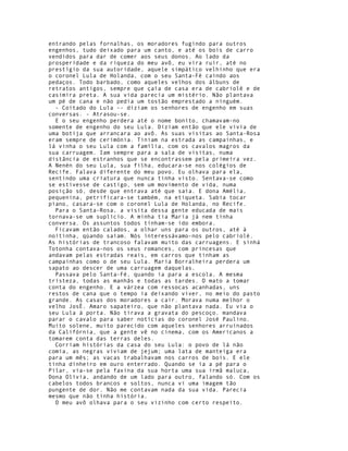 entrando pelas fornalhas, os moradores fugindo para outros
engenhos, tudo deixado para um canto, e até os bois de carro
vendidos para dar de comer aos seus donos. Ao lado da
prosperidade e da riqueza do meu avô, eu vira ruir, até no
prestígio da sua autoridade, aquele simpático velhinho que era
o coronel Lula de Holanda, com o seu Santa-Fé caindo aos
pedaços. Todo barbado, como aqueles velhos dos álbuns de
retratos antigos, sempre que çaía de casa era de cabriolé e de
casimira preta. A sua vida parecia um mistério. Não plantava
um pé de cana e não pedia um tostão emprestado a ninguém.
  - Coitado do Lula -- diziam os senhores de engenho em suas
conversas. - Atrasou-se.
  E o seu engenho perdera até o nome bonito, chamavam-no
somente de engenho do seu Lula. Diziam então que ele vivia de
uma botija que arrancara ao avô. As suas visitas ao Santa-Rosa
eram sempre de cerimónia. Tiniam na estrada as campainhas, e
lá vinha o seu Lula com a família, com os cavalos magros da
sua carruagem. Iam sempre para a sala de visitas, numa
distância de estranhos que se encontrassem pela primeira vez.
A Nenén do seu Lula, sua filha, educara-se nos colégios de
Recife. Falava diferente do meu povo. Eu olhava para ela,
sentindo uma criatura que nunca tinha visto. Sentava-se como
se estivesse de castigo, sem um movimento de vida, numa
posição só, desde que entrava até que saía. E dona Amélia,
pequenina, petrificara-se também, na etiqueta. Sabia tocar
piano, casara-se com o coronel Lula de Holanda, no Recife.
  Para o Santa-Rosa, a visita dessa gente educada de mais
tornava-se um suplício. A minha tia Maria já nem tinha
conversa. Os assuntos todos tinham-se ido embora.
  Ficavam então calados, a olhar uns para os outros, até à
noitinha, qùando saíam. Nós interessávamo-nos pelo cabriolé.
As histórias de trancoso falavam muito das carruagens. E sinhá
Totonha contava-nos os seus romances, com princesas que
andavam pelas estradas reais, em carros que tinham as
campainhas como o de seu Lula. Maria Borralheira perdera um
sapato ao descer de uma carruagem daquelas.
  Passava pelo Santa-Fé, quando ia para a escola. A mesma
tristeza, todas as manhãs e todas as tardes. O mato a tomar
conta do engenho. E a várzea com ressocas acanhadas, uns
restos de cana que o tempo ia deixando viver, no meio do pasto
grande. As casas dos moradores a cair. Morava numa melhor o
velho JosÉ. Amaro sapateiro, que não plantava nada. Eu via o
seu Lula à porta. Não tirava a gravata do pescoço. mandava
parar o cavalo para saber notícias do coronel José Paulino.
Muito solene, muito parecido com aqueles senhores arruinados
da Califórnia, que a gente vê no cinema, com os Americanos a
tomarem conta das terras deles.
  Corriam histórias da casa do seu Lula: o povo de lá não
comia, as negras viviam de jejum; uma lata de manteiga era
para um mês; as vacas trabalhavam nos carros de bois. E ele
tinha dinheiro em ouro enterrado. Quando se ia a pé para o
Pilar, via-se pela faxina da sua horta uma sua irmã maluca,
Dona Olívia, andando de um lado para outro, falando só. Com os
cabelos todos brancos e soltos, nunca vi uma imagem tão
pungente de dor. Não me contavam nada da sua vida. Parecia
mesmo que não tinha história.
  O meu avô olhava para o seu vizinho com certo respeito.
 