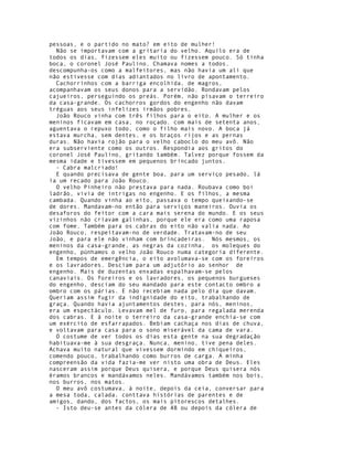 pessoas, e o partido no mato? em eito de mulher!
  Não se importavam com a gritaria do velho. Aquilo era de
todos os dias, fizessem eles muito ou fizessem pouco. Só tinha
boca, o coronel José Paulino. Chamava nomes a todos,
descompunha-os como a malfeitores, mas não havia um ali que
não estivesse com dias adiantados no livro de apontamento.
  Cachorrinhos com a barriga encolhida, de magros,
acompanhavam os seus donos para a servidão. Rondavam pelos
cajueiros, perseguindo os preás. Porém, não pisavam o terreiro
da casa-grande. Os cachorros gordos do engenho não davam
tréguas aos seus infelizes irmãos pobres.
  João Rouco vinha com três filhos para o eito. A mulher e os
meninos ficavam em casa, no roçado. com mais de setenta anos,
aguentava o repuxo todo, como o filho mais novo. A boca já
estava murcha, sem dentes, e os braços rijos e as pernas
duras. Não havia rojão para o velho caboclo do meu avô. Não
era subserviente como os outros. Respondia aos gritos do
coronel José Paulino, gritando também. Talvez porque fossem da
mesma idade e tivessem em pequenos brincado juntos.
  - Cabra malcriado!
  E quando precisava de gente boa, para um serviço pesado, lá
ia um recado para João Rouco.
  O velho Pinheiro não prestava para nada. Roubava como boi
ladrão, vivia de intrigas no engenho. E os filhos, a mesma
cambada. Quando vinha ao eito, passava o tempo queixando-se
de dores. Mandavam-no então para serviços maneiros. Ouvia os
desaforos do feitor com a cara mais serena do mundo. E os seus
vizinhos não criavam galinhas, porque ele era como uma raposa
com fome. Também para os cabras do eito não valia nada. Ao
João Rouco, respeitavam-no de verdade. Tratavam-no de seu
João, e para ele não vinham com brincadeiras. Nós mesmos, os
meninos da casa-grande, as negras da cozinha, os moleques do
engenho, púnhamos o velho João Rouco numa categoria diferente.
  Em tempos de emergência, o eito avolumava-se com os foreiros
e os lavradores. Desciam para um adjutório ao senhor de
engenho. Mais de duzentas enxadas espalhavam-se pelos
canaviais. Os foreiros e os lavradores, os pequenos burgueses
do engenho, desciam do seu mandado para este contacto ombro a
ombro com os párias. E não recebiam nada pelo dia que davam.
Queriam assim fugir da indignidade do eito, trabalhando de
graça. Quando havia ajuntamentos destes, para nós, meninos,
era um espectáculo. Levavam mel de furo, para regalada merenda
dos cabras. E à noite o terreiro da casa-grande enchia-se com
um exército de esfarrapados. Bebiam cachaça nos dias de chuva,
e voltavam para casa para o sono miserável da cama de vara.
  O costume de ver todos os dias esta gente na sua degradação
habituava-me à sua desgraça. Nunca, menino, tive pena deles.
Achava muito natural que vivessem dormindo em chiqueiros,
comendo pouco, trabalhando como burros de carga. A minha
compreensão da vida fazia-me ver nisto uma obra de Deus. Eles
nasceram assim porque Deus quisera, e porque Deus quisera nós
éramos brancos e mandávamos neles. Mandávamos também nos bois,
nos burros, nos matos.
  O meu avô costumava, à noite, depois da ceia, conversar para
a mesa toda, calada. conttava histórias de parentes e de
amigos, dando, dos factos, os mais pitorescos detalhes.
  - Isto deu-se antes da cólera de 48 ou depois da cólera de
 