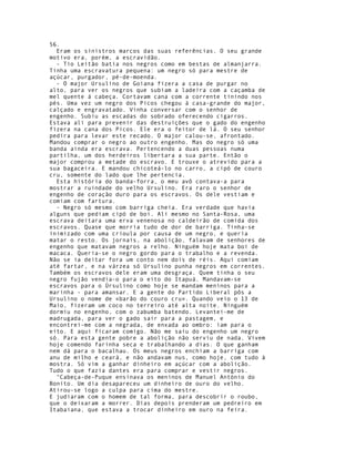 56.
  Eram os sinistros marcos das suas referências. O seu grande
motivo era, porém, a escravidão.
  - Tio Leitão batia nos negros como em bestas de almanjarra.
Tinha uma escravatura pequena: um negro só para mestre de
açúcar, purgador, pé-de-moenda.
  - O major Ursulino de Goiana fizera a casa de purgar no
alto, para ver os negros que subiam a ladeira com a caçamba de
mel quente à cabeça. Cortavam cana com a corrente tinindo nos
pés. Uma vez um negro dos Picos chegou à casa-grande do major,
calçado e engravatado. Vinha conversar com o senhor de
engenho. Subiu as escadas do sobrado oferecendo cigarros.
Estava ali para prevenir das destruições que o gado do engenho
fizera na cana dos Picos. Ele era o feitor de lá. O seu senhor
pedira para levar este recado. O major calou-se, afrontado.
Mandou comprar o negro ao outro engenho. Mas do negro só uma
banda ainda era escrava. Pertencendo a duas pessoas numa
partilha, um dos herdeiros libertara a sua parte. Então o
major comprou a metade do escravo. E trouxe o atrevido para a
sua bagaceira. E mandou chicoteá-lo no carro, a cipó de couro
cru, somente do lado que lhe pertencia.
  Esta história do banda-forra, o meu avô contava-a para
mostrar a ruindade do velho Ursulino. Era raro o senhor de
engenho de coração duro para os escravos. Os dele vestiam e
comiam com fartura.
  - Negro só mesmo com barriga cheia. Era verdade que havia
alguns que pediam cipó de boi. Ali mesmo no Santa-Rosa, uma
escrava deitara uma erva venenosa no caldeirão de comida dos
escravos. Quase que morria tudo de dor de barriga. Tinha-se
inimizado com uma crioula por causa de um negro, e queria
matar o resto. Os jornais, na abolição, falavam de senhores de
engenho que matavam negros a relho. Ninguém hoje mata boi de
macaca. Queria-se o negro gordo para o trabalho e a revenda.
Não se ia deitar fora um conto nem dois de réis. Aqui comiam
até fartar, e na várzea só Ursulino punha negros em correntes.
Também os escravos dele eram uma desgraça. Quem tinha o seu
negro fujão vendia-o para o eito do Itapuá. Mandavam-se
escravos para o Úrsulino como hoje se mandam meninos para a
marinha - para amansar. E a gente do Partido Liberal pôs a
Ursulino o nome de «barão do couro cru». Quando veio o 13 de
Maio, fizeram um coco no terreiro até alta noite. Ninguém
dormiu no engenho, com o zabumba batendo. Levantei-me de
madrugada, para ver o gado sair para a pastagem, e
encontrei-me com a negrada, de enxada ao ombro: iam para o
eito. E aqui ficaram comigo. Não me saiu do engenho um negro
só. Para esta gente pobre a abolição não serviu de nada. Vivem
hoje comendo farinha seca e trabalhando a dias. O que ganham
nem dá para o bacalhau. Os meus negros enchiam a barriga com
anu de milho e ceará, e não andavam nus, como hoje, com tudo à
mostra. Só vim a ganhar dinheiro em açúcar com a abolição.
Tudo o que fazia dantes era para comprar e vestir negros.
  "Cabeça-de-Puque ensinava os meninos de Manuel António do
Bonito. Um dia desapareceu um dinheiro de ouro do velho.
Atirou-se logo a culpa para cima do mestre.
E judiaram com o homem de tal forma, para descobrir o roubo,
que o deixaram a morrer. Dias depois prenderam um pedreiro em
Itabaiana, que estava a trocar dinheiro em ouro na feira.
 