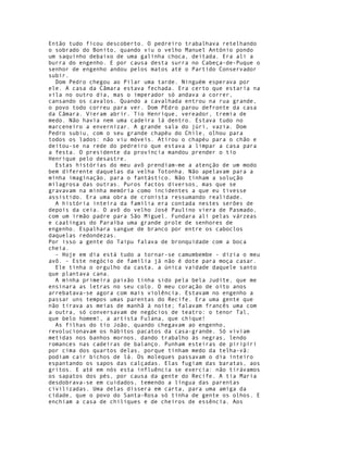 Então tudo ficou descoberto. O pedreiro trabalhava retelhando
o sobrado do Bonito, quando viu o velho Manuel António pondo
um saquinho debaixo de uma galinha choca, deitada. Era ali a
burra do engenho. E por causa desta surra no Cabeça-de-Puque o
senhor de engenho andou pelos matos até o Partido Conservador
subir.
  Dom Pedro chegou ao Pilar uma tarde. Ninguém esperava por
ele. A casa da Câmara estava fechada. Era certo que estaria na
vila no outro dia, mas o imperador só andava a correr,
cansando os cavalos. Quando a cavalhada entrou na rua grande,
o povo todo correu para ver. Dom PEdro parou defronte da casa
da Câmara. Vieram abrir. Tio Henrique, vereador, tremia de
medo. Não havia nem uma cadeira lá dentro. Estava tudo no
marceneiro a envernizar. A grande sala do júri, vazia. Dom
Pedro subiu, com o seu grande chapéu do Chile, olhou para
todos os lados: não viu móveis. Atirou o chapéu para o chão e
deitou-se na rede do pedreiro que estava a limpar a casa para
a festa. O presidente da província mandou prender o tio
Henrique pelo desastre.
  Estas histórias do meu avô prendiam-me a atenção de um modo
bem diferente daquelas da velha Totonha. Não apelavam para a
minha imaginação, para o fantástico. Não tinham a solução
milagrosa das outras. Puros factos diversos, mas que se
gravavam na minha memória como incidentes a que eu tivesse
assistido. Era uma obra de cronista ressumando realidade.
  A história inteira da família era contada nestes serões de
depois da ceia. O avô do velho José Paulino viera de Pasmado,
com um irmão padre para São Miguel. Fundara ali pelas várzeas
e caatingas do Paraíba uma grande prole de senhores de
engenho. Espalhara sangue de branco por entre os caboclos
daquelas redondezas.
Por isso a gente do Taipu falava de bronquidade com a boca
cheia.
  - Hoje em dia está tudo a tornar-se camumbembe - dizia o meu
avô. - Este negócio de família já não é dote para moça casar.
  Ele tinha o orgulho da casta, a única vaidade daquele santo
que plantava cana.
  A minha primeira paixão tinha sido pela bela Judite, que me
ensinara as letras no seu colo. O meu coração de oito anos
arrebatava-se agora com mais violência. Estavam no engenho a
passar uns tempos umas parentas do Recife. Era uma gente que
não tirava as meias de manhã à noite; falavam francês uma com
a outra, só conversavam de negócios de teatro: o tenor Tal,
que belo homem!, a artista Fulana, que chique!
  As filhas do tio João, quando chegavam ao engenho,
revolucionavam os hábitos pacatos da casa-grande. Só viviam
metidas nos banhos mornos, dando trabalho às negras, lendo
romances nas cadeiras de balanço. Punham esteiras de piripiri
por cima dos quartos delas, porque tinham medo da telha-vã:
podiam cair bichos de lá. Os moleques passavam o dia inteiro
espantando os sapos das calçadas. Elas fugiam das baratas, aos
gritos. E até em nós esta influência se exercia: não tirávamos
os sapatos dos pés, por causa da gente do Recife. A tia Maria
desdobrava-se em cuidados, temendo a língua das parentas
civilizadas. Uma delas dissera em carta, para uma amiga da
cidade, que o povo do Santa-Rosa só tinha de gente os olhos. E
enchiam a casa de chiliques e de cheiros de essência. Aos
 