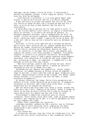 domingos iam de chapéu à missa do Pilar. E censuravam o
pessoal do engenho, porque, a meia légua da igreja, ficava em
casa nos dias de obrigação.
  - José Paulino é um hereje, e cria esta gente daqui como
bichos. O menino da Clarisse nem fez a primeira comunhão.
  O meu avô ouvia as primas com aquele seu sorriso de justo.
Ele sentia-se amigo de Deus com o coração de bom que era o
dele. A grita de suas primas devotas não lhe doía na
consciência.
  O Santa-Rosa com as meninas do tio João parecia outro. A
sala de visitas abérta o dia inteiro, as negras a conversarem
baixo na cozinha, a tia Maria de vestido de passeio, os
moleques pequenos vestidos, sem as nadegazinhas de fora. As
tardes, visitas de outros engenhos; brinquedos de prendas de
noite, conversas sobre a moda, e queijo do reino na mesa. Até
o meu avô, sem os seus gritos e palavras para os moleques da
estrada.
  Para mim, a visita viera aperrear-me o coração de menino.
Maria Clara, mais velha do que eu, andava comigo pela horta.
Menina da cidade, encontrara um bedéquer amoroso para
mostrar-lhe os recantos do Santa-Rosa. Queria ver tudo - o
rio, os cajueiros, o cercado. Maria Clara, com aqueles seus
cabelos em cachos e uns olhos grandes e redondos, fizeram-me
esquecer o carneiro e os passeios solitários. Brincávamos
juntos, comíamos juntos e toda a gente reparava nesse pegadio
constante. Ela contava-me as histórias das suas viagens de
mar, pintava-me o vapor, os camarotes, o tombadilho e o mar
batendo no olho de vidro das vigias.
  - Não havia perigo, parecia que se estava em casa. Havia
mesa para os meninos e gente adulta. E banho de chuveiro.
Passavam-se dias só se vendo céu e mar.
  Sentávamo-nos por debaixo dos gameleiros, nestas longas
conversas. Eu também contava as minhas coisas de engenho: o
fogo no partido, a cheia cobrindo tudo de água. Exagerava para
parecer impressionante à minha prima viajada. Ali mesmo, aonde
estava sentada, o rio passara com mais de nado. A canoa
encalhara no gameleiro.
  As nossas conversas iam longe. Maria Clara perguntava por
António Silvino. Então desfazia-me em histórias. O cangaceiro
encantava-se em bicho. Uma tropa vinha atrás dele, e o que
encontrava era um rebanho de carneiros.
  Uma vez matara uma onça numa luta corpo a corpo; quando não
podia mais com a fera, lembrou-se do punhal: meteu o chapéu de
couro no focinho da onça e enfiou-lhe a arma no coração. O
couro desta onça era aquele que meu avô tinha na sala.
  Procurávamos a sombra dos cajueiros para os nossos
colóquios. Havia folhas secas pelo chão, como um grande tapete
cinzento, que rangiam sob os pés. E o cheiro agradável da flor
de caju chegava até longe.
  - Vamos fazer piquenique nos cajueiros.
  Levávamos merenda, pedaços de Pão e queijo, que as formigas
comiam. Maria Clara olhava-me séria, pegava-me nas mãos,
perguntando o que a gente faria ali se o António Silvino
aparecesse.
  - Ele casava-nos.
  E contava-me cena por cena das fitas do cinema que vira, dos
amores dos seus heróis predilectos e dos casamentos bonitos
 