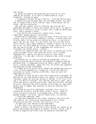 que faziam.
  Os galos-da-campina cantavam bem perto de nós os seus
números de sucesso. E os concris depenicavam os cajus
vermelhos, chiando de gozo.
  - O engenho é melhor do que o Recife - dizia-me Maria Clara.
- A mamã conta que morando aqui nos tornamos bichos. Ela quer
que eu toque piano e fale francês. Aqui é bom porque não há
aulas, não há professoras.
  Uma ocasião, depois que ela terminou uma fita de dois
namorados deitados na relva nos braços um do outro, eu agarrei
Maria Clara e beijei-a forte na boca, Corri como um doido para
casa, com o coração a bater.
  - Este menino fez travessura. Basta estar corado -
repararam, quando apareci na cozinha.
  Escondi-me da namorada o resto da tarde. À hora da ceia, ela
estava, com os seus olhos redondos e pretos, a olhar para mim.
A noite toda, foi um sonho só com Maria Clara. Ia com ela no
navio não sei por onde. E o mar batia com raiva no meu barco.
Chovia tanto, que a água começava a encher o casco. Só se via
mar e céu. Eu tinha medo de ir para o fundo. Maria Clara dizia
que não havia perigo. E nós chegávamos aos cajueiros e
ficávamos nas folhas secas, a dormir.
  Um dia ela chamou-me para ver uma coisa: a canalha do curral
estava em amor livre, num canto da cerca. Tirei a minha
namorada dali. Aquilo era porcaria para os seus olhos
limpinhos. E o meu amor crescia, dilatava o meu verde coração
de menino.
  As meninas do tio João já estavam em despedidas. Para a
semana voltariam para o Recife. De engenho a engenho andavam
passando dias. E chegavam prestes de toda a parte: rendas da
terra, colchas bordadas, panos de filé. Os bichos dos engenhos
gostavam das primas assanhadas.
  A viagem seria na terça-feira. Depois de amanhã não tornaria
a ver a minha companheira. Fizemos os idílios derradeiros,
correndo os nossos recantos preferidos, como um casal de
namorados de livro.
  De manhã, o carro de bois saía com o povo para a estação. As
meninas do tio João dando dinheiro às negras, a velha Generosa
chorando, todos na sala aos abraços e beijos. O tio Juca iria
com a tia Maria à estação. Para meninos não havia lugar. Maria
Clara nem parecia que me queria bem, toda satisfeitta, sentada
no carro. Esperava que ela estivesse triste como eu. Mas qual!
Alegre com a viagem, bem contente no meio do alvoroço das
despedidas.
  Já saíam do terreiro, ganhando a estrada. Corri para as
estacas do cercado a fim de olhar ainda o carro. Trepei à
cerca até que se sumisse a carruagem com a minha ingrata.
Quando cheguei, de volta, não sei quem disse, na cozinha:
  - Ficou sem namorada, hem?
  As lágrimas chegaram-me aos olhos, disparei num choro que
não contive. Foi a graça da casa durante o dia. À mesa
contaram ao meu avô. O velho José Paulino riu-se:
  -A quem saiu este menino assim namorador?
  E o meu amor era a conversa de toda a gente.
  Dormi à noite, com Maria Clara junto de mim. Os sonhos de um
menino apaixonado são sempre os mesmos. Acordei, porém, com a
primeira angústia da minha vida. Os pássaros cantavam tão
 