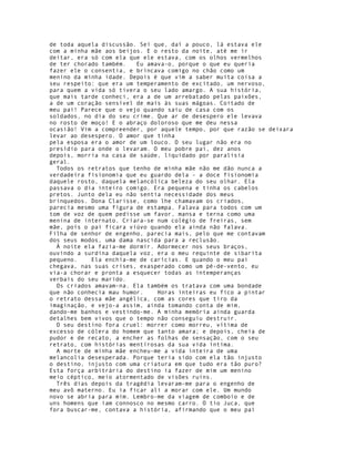 de toda aquela discussão. Sei que, daí a pouco, lá estava ele
com a minha mãe aos beijos. E o resto da noite, até me ir
deitar, era só com ela que ele estava, com os olhos vermelhos
de ter chorado também.   Eu amava-o, porque o que eu queria
fazer ele o consentia, e brincava comigo no chão como um
menino da minha idade. Depois é que vim a saber muita coisa a
seu respeito: que era um temperamento de excitado, um nervoso,
para quem a vida só tivera o seu lado amargo. A sua história,
que mais tarde conheci, era a de um arrebatado pelas paixões,
a de um coração sensível de mais às suas mágoas. Coitado de
meu pai! Parece que o vejo quando saiu de casa com os
soldados, no dia do seu crime. Que ar de desespero ele levava
no rosto de moço! E o abraço doloroso que me deu nessa
ocasião! Vim a compreender, por aquele tempo, por que razão se deixara
levar ao desespero. O amor que tinha
pela esposa era o amor de um louco. O seu lugar não era no
presídio para onde o levaram. O meu pobre pai, dez anos
depois, morria na casa de saúde, liquidado por paralisia
geral.
  Todos os retratos que tenho de minha mãe não me dão nunca a
verdadeira fisionomia que eu guardo dela - a doce fisionomia
daquele rosto, daquela melancólica beleza do seu olhar. Ela
passava o dia inteiro comigo. Era pequena e tinha os cabelos
pretos. Junto dela eu não sentia necessidade dos meus
brinquedos. Dona Clarisse, como lhe chamavam os criados,
parecia mesmo uma figura de estampa. Falava para todos com um
tom de voz de quem pedisse um favor, mansa e terna como uma
menina de internato. Criara-se num colégio de freiras, sem
mãe, pois o pai ficara viúvo quando ela ainda não falava.
Filha de senhor de engenho, parecia mais, pelo que me contavam
dos seus modos, uma dama nascida para a reclusão.
  À noite ela fazia-me dormir. Adormecer nos seus braços,
ouvindo a surdina daquela voz, era o meu requinte de sibarita
pequeno.    Ela enchia-me de carícias. E quando o meu pai
chegava, nas suas crises, exasperado como um pé-de-vento, eu
via-a chorar e pronta a esquecer todas as intemperanças
verbais do seu marido.
  Os criados amavam-na. Ela também os tratava com uma bondade
que não conhecia mau humor.    Horas inteiras eu fico a pintar
o retrato dessa mãe angélica, com as cores que tiro da
imaginação, e vejo-a assim, ainda tomando conta de mim,
dando-me banhos e vestindo-me. A minha memória ainda guarda
detalhes bem vivos que o tempo não conseguiu destruir.
  O seu destino fora cruel: morrer como morreu, vítima de
excesso de cólera do homem que tanto amara; e depois, cheia de
pudor e de recato, a encher as folhas de sensação, com o seu
retrato, com histórias mentirosas da sua vida íntima.
  A morte de minha mãe encheu-me a vida inteira de uma
melancolia desesperada. Porque teria sido com ela tão injusto
o destino, injusto com uma criatura em que tudo era tão puro?
Esta força arbitrária do destino ia fazer de mim um menino
meio céptico, meio atormentado de visões ruins.
  Três dias depois da tragédia levaram-me para o engenho de
meu avô materno. Eu ia ficar ali a morar com ele. Um mundo
novo se abria para mim. Lembro-me da viagem de comboio e de
uns homens que iam connosco no mesmo carro. O tio Juca, que
fora buscar-me, contava a história, afirmando que o meu pai
 