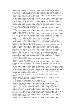 alegres no gameleiro, porque talvez não soubessem da minha
dor. Senti nesse meu despertar de namorado um vazio doloroso
no coração. Tinha perdido a minha companheira dos cajueiros. E
chorei ali, entre os meus lençóis, lágrimas que o amor faria
ainda muito correr dos meus olhos.
  O meu avô recebera uma carta sobre o meu pai. Soube isto por
uma conversa dele com o tio Juca. Não sabiam que eu estava na
sala de visitas a ver umas revistas velhas - e conversavam. O
director do hospício escrevera perguntando se o meu pai
continuaria como pensionista, pois os parentes dele há meses
que haviam suspendido a mesada.
  - Acho que o senhor deve pagar. Afinal de contas, é seu
genro.
  - Foi isso mesmo que eu fiz. Escrevi ao Lourenço para tomar
conta disso todos os meses.
  Foi um choque para mim essa certeza da desgraça de meu pobre
pai. Sabia que estava doente, mas assim, quase na indigência,
tocou-me fundamente. Contei à tia Maria o que escutara da
conversa. Ela não me quis dizer coisa nenhuma.
  - Isso não é assunto para o menino. Vá brincar lá fora.
  Não achei graça a nada, nesse dia. Só pensava no meu pai,
amarrado num quarto, gritando.
  Chegara uma vez um doido ao engenho, para ser levado para o
asilo. O homem olhava-nos como se quisesse comer-nos com os
olhos, e fazia um esforço desesperado para soltar os braços,
amarrados com cordas. De noite cortavam o coração os seus
gritos angustiados. Cuando saiu de manhã, para o comboio, fui
olhá-lo. Estava manso, com um sorriso de menino na boca.
  O meu pai devia ser assim também, Devia estar fechado num
quarto de grades, com aqueles gritos de desespero, tratado
como animal perigoso.
  - Eles vão para o Céu - afirmavam dos doidos. - São
inocentes como os anjos.
  Havia, porém, doidos que o eram por influência do diabo.
Metiam-se com invocações, e o demónio tomava-lhes conta do
corpo.
  O meu pai, sem dúvida, não seria destes. Seria inocente como
os outros, e iria para o Céu. E isto consolava-me um bocado da
sua situação. Mas os doidos começavam a tomar conta de mim de
uma maneira absorvente. E comecei a ter medo de endoidecer
também. No engenho todos diziam:
  - Fulano saiu ao pai, é a cara da mãe, tem o génio da
família.
  Quem sabe se eu não ficaria como meu pai? Punha-me triste
com estes pensamentos sombrios.
  - É porque a namorada se foi embora.
  A lembrança do homem amarrado com cordas, e com aqueles
olhos de cachorro doente, atormentava a minha tenra
sensibilidade. Essas preocupações de doença, começadas na
infância, iriam ser uma das torturas da minha adolescência.
  Um médico que veio ao engenho examinou-me da minha asma.
Perguntou tudo: de que morrera minha mãe, de que sofria meu
pai. Disse então que era preciso um tratamento rigoroso para o
meu caso; fazer uma série de injecções. E porque não se
pudesse aplicar ali no engenho o seu tratamento, receitaria
uns remédios internos.
  Fiquei preso aos horários dos frascos de mezinhas e às
 