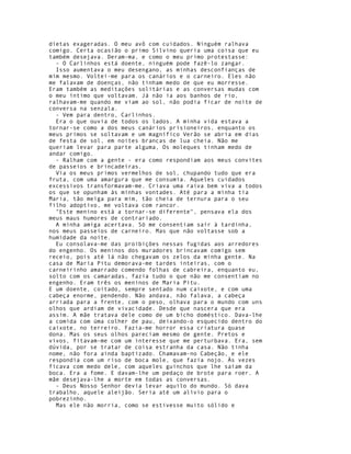 dietas exageradas. O meu avô com cuidados. Ninguém ralhava
comigo. Certa ocasião o primo Silvino queria uma coisa que eu
também desejava. Deram-ma, e como o meu primo protestasse:
  - O Carlinhos está doente, ninguém pode fazê-lo zangar.
  Isso aumentava o meu desengano, as minhas desconfianças de
mim mesmo. Voltei-me para os canários e o carneiro. Eles não
me falavam de doenças, não tinham medo de que eu morresse.
Eram também as meditações solitárias e as conversas mudas com
o meu íntimo que voltavam. Já não ia aos banhos de rio,
ralhavam-me quando me viam ao sol, não podia ficar de noite de
conversa na senzala.
  - Vem para dentro, Carlinhos.
  Era o que ouvia de todos os lados. A minha vida estava a
tornar-se como a dos meus canários prisioneiros, enquanto os
meus primos se soltavam e um magnífico Verão se abria em dias
de festa de sol, em noites brancas de lua cheia. Não me
queriam levar para parte alguma, Os moleques tinham medo de
andar comigo.
  - Ralham com a gente - era como respondiam aos meus convites
de passeios e brincadeiras.
  Via os meus primos vermelhos de sol, chupando tudo que era
fruta, com uma amargura que me consumia. Aqueles cuidados
excessivos transformavam-me. Criava uma raiva bem viva a todos
os que se opunham às minhas vontades. Até para a minha tia
Maria, tão meiga para mim, tão cheia de ternura para o seu
filho adoptivo, me voltava com rancor.
  "Este menino está a tornar-se diferente", pensava ela dos
meus maus humores de contrariado.
  A minha amiga acertava. Só me consentiam sair à tardinha,
nos meus passeios de carneiro. Mas que não voltasse sob a
humidade da noite.
  Eu consolava-me das proibições nessas fugidas aos arredores
do engenho. Os meninos dos muradores brincavam comigo sem
receio, pois até lá não chegavam os zelos da minha gente. Na
casa de Maria Pitu demorava-me tardes inteiras, com o
carneirinho amarrado comendo folhas de cabreira, enquanto eu,
solto com os camaradas, fazia tudo o que não me consentiam no
engenho. Eram três os meninos de Maria Pitu.
E um doente, coitado, sempre sentado num caixote, e com uma
cabeça enorme, pendendo. Não andava, não falava, a cabeça
arriada para a frente, com o peso, olhava para o mundo com uns
olhos que ardiam de vivacidade. Desde que nascera que era
assim. A mãe tratava dele como de um bicho doméstico. Dava-lhe
a comida com úma colher de pau, deixando-o esquecido dentro do
caixote, no terreiro. Fazia-me horror essa criatura quase
dona. Mas os seus olhos pareciam mesmo de gente. Pretos e
vivos, fitavam-me com um interesse que me perturbava. Era, sem
dúvida, por se tratar de coisa estranha da casa. Não tinha
nome, não fora ainda baptizado. Chamavam-no Cabeção, e ele
respondia com um riso de boca mole, que fazia nojo. Às vezes
ficava com medo dele, com aqueles guinchos que lhe saíam da
boca. Era a fome. E davam-lhe um pedaço de brote para roer. A
mãe desejava-lhe a morte em todas as conversas.
  - Deus Nosso Senhor devia levar aquilo do mundo. Só dava
trabalho, aquele aleijão. Seria até um alívio para o
pobrezinho.
  Mas ele não morria, como se estivesse muito sólido e
 