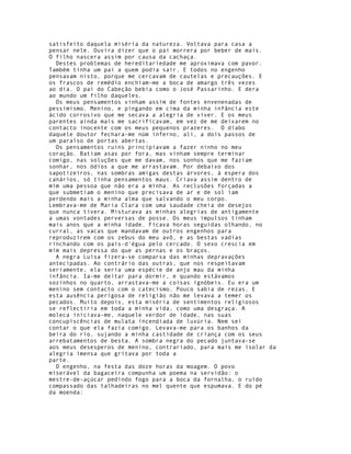 satisfeito daquela miséria da natureza. Voltava para casa a
pensar nele. Ouvira dizer que o pai morrera por beber de mais.
O filho nascera assim por causa da cachaça.
  Destes problemas de hereditariedade me aproximava com pavor.
Também tinha um pai a quem podia sair. E todos no engenho
pensavam nisto, porque me cercavam de cautelas e precauções. E
os frascos de remédio enchiam-me a boca de amargo três vezes
ao dia. O pai do Cabeção bebia como o José Passarinho. E dera
ao mundo um filho daqueles.
  Os meus pensamentos vinham assim de fontes envenenadas de
pessimismo. Menino, e pingando em cima da minha infância este
ácido corrosivo que me secava a alegria de viver. E os meus
parentes ainda mais me sacrificavam, em vez de me deixarem no
contacto inocente com os meus pequenos prazeres. O diabo
daquele doutor fechara-me núm inferno, ali, a dois passos de
um paraíso de portas abertas.
  Os pensamentos ruins principiavam a fazer ninho no meu
coração. Batiam asas por fora, mas vinham sempre terminar
comigo, nas soluções que me davam, nos sonhos que me faziam
sonhar, nos ódios a que me arrastavam. Por debaixo dos
sapotizeiros, nas sombras amigas destas árvores, à espera dos
canários, só tinha pensamentos maus. Criava assim dentro de
mim uma pessoa que não era a minha. As reclusões forçadas a
que submetiam o menino que precisava de ar e de sol iam
perdendo mais a minha alma que salvando o meu corpo.
Lembrava-me de Maria Clara com uma saudade cheia de desejos
que nunca tivera. Misturava as minhas alegrias de antigamente
a umas vontades perversas de posse. Os meus impulsos tinham
mais anos que a minha idade. Ficava horas seguidas olhando, no
curral, as vacas que mandavam de outros engenhos para
reproduzirem com os zebus do meu avô, e as bestas vadias
rinchando com os pais-d'égua pelo cercado. O sexo crescia em
mim mais depressa do que as pernas e os braços.
  A negra Luísa fizera-se comparsa das minhas depravações
antecipadas. Ao contrário das outras, que nos respeitavam
seriamente, ela seria uma espécie de anjo mau da minha
infância. Ia-me deitar para dormir, e quando estávamos
sozinhos no quarto, arrastava-me a coisas ignóbeis. Eu era um
menino sem contacto com o catecismo. Pouco sabia de rezas. E
esta ausência perigosa de religião não me levava a temer os
pecados. Muito depois, esta miséria de sentimentos religiosos
se reflectiria em toda a minha vida, como uma desgraça. A
moleca iniciava-me, naquele verdor de idade, nas suas
concupiscências de mulata incendiada de luxúria. Nem sei
contar o que ela fazia comigo. Levava-me para os banhos da
beira do rio, sujando a minha castidade de criança com os seus
arrebatamentos de besta. A sombra negra do pecado juntava-se
aos meus desesperos de menino, contrariado, para mais me isolar da
alegria imensa que gritava por toda a
parte.
  O engenho, na festa das doze horas da moagem. O povo
miserável da bagaceira compunha um poema na servidão: o
mestre-de-açúcar pedindo fogo para a boca da fornalha, o ruído
compassado das talhadeiras no mel quente que espumava. E do pé
da moenda:
 