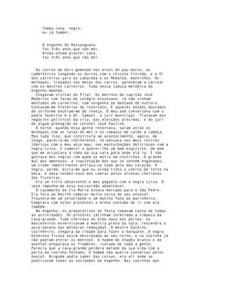 Tomba cana, negro;
     eu já tombei.


     O engenho de Massanguana
     faz três anos que não mói.
     Ainda ontem plantei cana,
     faz três anos que não mói.


  Os carros de bois gemendo nos eixos de pau-darco, os
cambiteiros tangendo os burros com o chicote tinindo, e o ô!
dos carreiros para os Labareda e os Medalha, mansinhos. Os
moleques, trepados nas mesas dos carros, aprendiam a carrear
com os mestres carreiros. Tudo nessa labuta melódica do
engenho moendo.
  Chegavam visitas do Pilar. Os meninos do capitão José
Medeiros com farda do colégio diocesano. Já não vinham
montados em carneiros, com vergonha da montada de outrora.
Contavam-me histórias do internato. E aqueles botões dourados
de uniforme enchiam-me de inveja. O meu avô conversava com o
padre Severino e o Dr. Samuel, o juiz municipal. Tratavam dos
negócios políticos da vila, das eleições próximas, e do júri
de algum protegido do coronel José Paulino.
  À noite, quando essa gente retornava, saíam atrás os
moleques com as latas de mel e os cabaços de caldo à cabeça.
Mas tudo isso, que constituía um acontecimento, agora, de
longe, parecia-me indiferente. Só pensava nos meus retiros
lúbricos com o meu anjo mau, nas masturbações deliciosas com a
negra Luísa. E comecei a querer-lhe um bem esquisito. Um bem
que me arrastava à roda da sua saia para onde ela ia. E não
gostava dos negros com quem se metia em cochichos. O grande
mal dos amorosos, a inquietação dos que se sentem enganados,
um ciúme impertinente enfiava-se todo pelo meu coração. A
negra, porém, dizia-me que eu ainda tinha o cheiro de leite na
boca, e dava rendez-vous aos cabras pelas alcovas cheirosas
das fruteiras.
  Era um vício absorvente o meu pegadio com a negra Luísa. O
sexo impunha-me essa escravidão abominável.
  O casamento da tia Maria estava marcado para o São Pedro.
Ela fora ao Recife comprar muita coisa do seu enxoval.
Trouxera-me um velocípede e um bonito fato de marinheiro.
Comprara com estes presentes a minha vontade de ir com ela
também.
  No engenho, os preparativos da festa tomavam conta de todas
as actividadeS. Os pintores játinham terminado a limpeza da
casa-grande. Tudo cheirava ao óleo novo das portas: os
marceneiros envernizavam a mobília preta da sala; rescendia o
ouro-banana das molduras remoçadaS. O mestre Galdino,
cozinheiro, chegara da cidade para fazer o banquete. A negra
Generosa ficava assim destronada do seu reino, e na cozinha já
não podiam entrar os meninoS. O homem de chapéu branco e de
avental preparava os fiambres, isolado de toda a gente.
Parecia que a casa-grande perdera metade da sua vida com a
porta da cozinha fechada. O homem não queria conversas pelos
bancoS. Ninguém podia saber das coisas, era ali onde se
publicavam todas as novidades do engenho. Nas cozinhas das
 