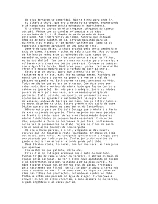Os dias tornavam-se compridoS. Não se tinha para onde ir.
  Eu olhava a chuva, que era a mesma coisa sempre, engrossando
e afinando numa intermitência monótona e impertinente.
  À tardinha os cabras do eito chegavam, pingando da cabeça
aos péS. Vinham com as canelas enlameadas e as mãos
enregeladas de frio. O chapéu de palha pesado de água,
gotejando. Mas indiferentes ao tempo. Parecia que estavam
debaixo de bons capotes de lã. Levavam bacalhau para as
mulheres e os filhos, e iam dormir satisfeitos, como se os
esperasse o quente agradável de uma cama de rico.
  Dentro da casa deles, a chuva trazida pelo vento amolecia o
chão de barro, fazendo riachos da sala à cozinha. Mas os sacos
de farinha do reino eram os edredões das suas camas de
marmeleiro, onde se encolhiam para sonhar e fazer os filhos,
muito satisfeitoS. Iam com a chuva nas costas para o serviço e
voltavam com a chuva nas costas para casa. Curavam as doenças
com a água fria do céu. Dentro em pouco, porém, teriam o milho
verde e o macaça maduro para a fartura da barriga cheia.
  Estes dias de chuva, agora que a minha tia se fora,
faziam-me mais triste, mais íntimo comigo mesmo. Acordava de
manhã com a chuva a correr na goteira e nem um sinal de
pássaro no gameleiro. Estirava-me na cama, pensando na vida.
Todos me diziam que eu era um atrasado. Com doze anos sem
saber nada. Havia meninos da minha idade que faziam contas e
sabiam as operaçõeS. Só indo para o colégio. Sabia ruindades,
puxara de mais pelo meu sexo, era um menino-prodígio da
porcaria. E ali, sozinho, no quarto, os pensamentos maus
conduziam-me às agradáveis masturbaçõeS. A negra Luísa
deixara-me, andava de barriga empinada, com as dificuldades e
os medos da primeira cria. Estava prenhe e não sabia de quem.
Diziam que era de todos os cambiteiros do Santa-Rosa.
  Olhava muito para um São Luís Gonzaga que a minha tia Maria
deixara na parede do quarto. Tinha vergonha dos meus pecados
na frente do santo rapaz. Arrepia-me sinceramente daquelas
minhas lubricidades de pequena besta assanhada. E no outro
dia, enquanto a chuva se derramava lá por fora, voltavam-me
outra vez os pensamentos do diabo. Sujava os olhos do santo
com os meus actos imundos de sem-vergonha.
  Um dia a chuva parava, e o sol, vingando-se das nuvens
escuras que lhe taparam o rosto, queimando, brilhava em cima
dos matos, como nunca. As tanajuras aproveitavam a trégua para
uma passeata por toda a parte. Zuniam junto dos ouvidos da
gemte e depois iam arrastar a bunda gorda pelo chão.
  Mané Firmino comia, torradas, com farinha seca, as tanajuras
que apanhava.
  Era melhor do que galinha, dizia ele.
  Estes dias de estiagem acabavam com o mofo da humidade.
Punham feijão de rama a secar no terreiro. E abriam os baús de
roupas pelas calçadaS. Ia ver o milho novo apontando no roçado
e os bezerrinhos nascidos saltando à doida pelo curral. As
mães ficavam bravas nos primeiros dias do parto, irritadas
pelo nascimento dos filhoS. Um sol criador ajudava a terra nos
seus trabalhos de mãe. E, se demorasse, as lagartas caíam em
cima das folhas das plantações, deixando-as rentes ao chão.
Pedia-se então uma pancada de água de alagar. E começava a
chover: os pés de milho cresciam, a cana acamava-se na várzea,
o gado engordava e as vacas pariam.
 