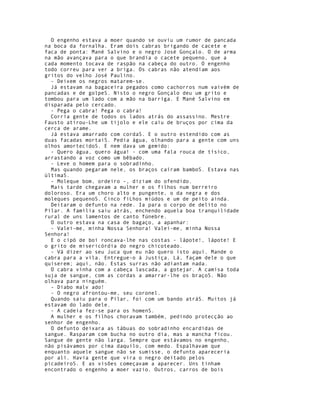 O engenho estava a moer quando se ouviu um rumor de pancada
na boca da fornalha. Eram dois cabras brigando de cacete e
faca de ponta: Mané Salvino e o negro José Gonçalo. O de arma
na mão avançava para o que brandia o cacete pequeno, que a
cada momento tocava de raspão na cabeça do outro. O engenho
todo correu para ver a briga. Os cabras não atendiam aos
gritos do velho José Paulino.
  - Deixem os negros matarem-se.
  Já estavam na bagaceira pegados como cachorros num vaivém de
pancadas e de golpeS. Nisto o negro Gonçalo deu um grito e
tombou para um lado com a mão na barriga. E Mané Salvino em
disparada pelo cercado.
  - Pega o cabra! Pega o cabra!
  Corria gente de todos os lados atrás do assassino. Mestre
Fausto atirou-Lhe um tijolo e ele caiu de bruços por cima da
cerca de arame.
  Já estava amarrado com cordaS. E o outro estendido com as
duas facadas mortaiS. Pedia água, olhando para a gente com uns
olhos amortecidoS. E nem dava um gemido:
  - Quero água, quero água! - com uma fala rouca de tísico,
arrastando a voz como um bêbado.
  - Leve o homem para o sobradinho.
  Mas quando pegaram nele, os braços caíram bamboS. Estava nas
últimaS.
  - Moleque bom, ordeiro -, diziam do ofendido.
  Mais tarde chegavam a mulher e os filhos num berreiro
doloroso. Era um choro alto e pungente, o da negra e dos
moleques pequenoS. Cinco fiLhos miúdos e um de peito ainda.
  Deitaram o defunto na rede. Ia para o corpo de delito no
Pilar. A família saiu atrás, enchendo aquela boa tranquilidade
rural de uns lamentos de canto fúnebre.
  O outro estava na casa de bagaço, a apanhar:
  - Valei-me, minha Nossa Senhora! Valei-me, minha Nossa
Senhora!
  E o cipó de boi roncava-lhe nas costas - lápote!, lápote! E
o grito de misericórdia do negro chicoteado.
  - Vá dizer ao seu Juca que eu não quero isto aqui. Mande o
cabra para a vila. Entregue-o à Justiça. Lá, façam dele o que
quiserem; aqui, não. Estas surras não adiantam nada.
  O cabra vinha com a cabeça lascada, a gotejar. A camisa toda
suja de sangue, com as cordas a amarrar-lhe os braçoS. Não
olhava para ninguém.
  - Diabo malv ado!
  - O negro afrontou-me, seu coronel.
  Quando saiu para o Pilar, foi com um bando atráS. Muitos já
estavam do lado dele.
  - A cadeia fez-se para os homenS.
  A mulher e os filhos choravam também, pedindo protecção ao
senhor de engenho.
  O defunto deixara as tábuas do sobradinho encardidas de
sangue. Rasparam com bucha no outro dia, mas a mancha ficou.
Sangue de gente não larga. Sempre que estávamos no engenho,
não pisávamos por cima daquilo, com medo. Espalhavam que
enquanto aquele sangue não se sumisse, o defunto apareceria
por ali. Havia gente que vira o negro deitado pelos
picadeiroS. E as visões começavam a aparecer. Uns tinham
encontrado o engenho a moer vazio. Outros, carros de bois
 