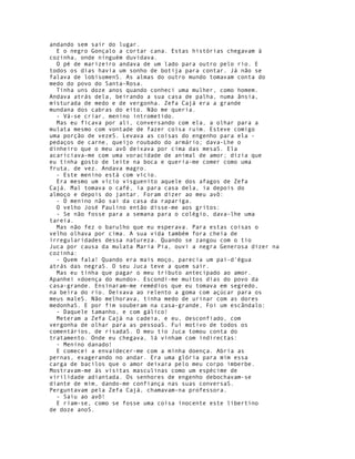 andando sem sair do lugar.
  E o negro Gonçalo a cortar cana. Estas histórias chegavam à
cozinha, onde ninguém duvidava.
  O pé de marizeiro andava de um lado para outro pelo rio. E
todos os dias havia um sonho de botija para contar. Já não se
falava de lobisomenS. As almas do outro mundo tomavam conta do
medo do povo do Santa-Rosa.
  Tinha uns doze anos quando conheci uma mulher, como homem.
Andava atrás dela, beirando a sua casa de palha, numa ânsia,
misturada de medo e de vergonha. Zefa Cajá era a grande
mundana dos cabras do eito. Não me queria.
  - Vá-se criar, menino intrometido.
  Mas eu ficava por ali, conversando com ela, a olhar para a
mulata mesmo com vontade de fazer coisa ruim. Esteve comigo
uma porção de vezeS. Levava as coisas do engenho para ela -
pedaços de carne, queijo roubado do armário; dava-Lhe o
dinheiro que o meu avô deixava por cima das mesaS. Ela
acariciava-me com uma voracidade de animal de amor; dizia que
eu tinha gosto de leite na boca e queria-me comer como uma
fruta, de vez. Andava magro.
  - Este menino está com vício.
  Era mesmo um vício visguenito aquele dos afagos de Zefa
Cajá. Mal tomava o café, ia para casa dela, ia depois do
almoço e depois do jantar. Foram dizer ao meu avô:
  - O menino não sai da casa da rapariga.
  O velho José Paulino então disse-me aos gritos:
  - Se não fosse para a semana para o colégio, dava-lhe uma
tareia.
  Mas não fez o barulho que eu esperava. Para estas coisas o
velho olhava por cima. A sua vida também fora cheia de
irregularidades dessa natureza. Quando se zangou com o tio
Juca por causa da mulata Maria Pia, ouvi a negra Generosa dizer na
cozinha:
  - Quem fala! Quando era mais moço, parecia um pai-d'égua
atrás das negraS. O seu Juca teve a quem sair.
  Mas eu tinha que pagar o meu tributo antecipado ao amor.
Apanhei «doença do mundo». Escondi-me muitos dias do povo da
casa-grande. Ensinaram-me remédios que eu tomava em segredo,
na beira do rio. Deixava ao relento a goma com açúcar para os
meus maleS. Não melhorava, tinha medo de urinar com as dores
medonhaS. E por fim souberam na casa-grande, Foi um escândalo:
  - Daquele tamanho, e com gálico!
  Meteram a Zefa Cajá na cadeia, e eu, desconfiado, com
vergonha de olhar para as pessoaS. Fui motivo de todos os
comentários, de risadaS. O meu tio Juca tomou conta do
tratamento. Onde eu chegava, lá vinham com indirectas:
  - Menino danado!
  E comecei a envaidecer-me com a minha doença. Abria as
pernas, exagerando no andar. Era uma glória para mim essa
carga de bacilos que o amor deixara pelo meu corpo imberbe.
Mostravam-me às visitas masculinas como um espécime de
virilidade adiantada. Os senhores de engenho debochavam-se
diante de mim, dando-me confiança nas suas conversaS.
Perguntavam pela Zefa Cajá, chamavam-na professora.
  - Saiu ao avô!
  E riam-se, como se fosse uma coisa inocente este libertino
de doze anoS.
 