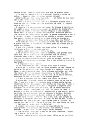 estava doido. Todos olhavam para mim com um grande pesar.
  - Eu avalio como deve estar o coronel Cazuza - dizia um
deles. - Naquela idade, a sofrer destas coisas!
  Compreendi que falavam do meu avô,    - Um homem de bem como
ele e tão infeliz com a família!
   O meu tio Juca ficava calado. E a conversa mudava para o
Inverno que corria bem, para os partidos de cana. E, depois,
para a política.
  O comboio era para mim uma novidade. Eu ficava à janelinha
do vagão a olhar os matos correndo, os postes do telégrafo, e
os fios baixando e subindo. Quando chegava a uma estação,
ainda mais se aguçava a minha curiosidade. Passavam meninos
com roletes de cana e bolos de goma, e gente apressada a dar e
a receber recados. E uma porção de pobres a receber esmolas.
Uma mulher chegou-se para mim, e toda cheia de brandura:
  - Que menino bonitinho! Onde está a sua mãe, meu filho?
  Tive medo da velha. E a saudade de minha mãe fez-me chorar.
A pobre afastou-se, espantada, dizendo para os outros que já
tinha estranhado.
  O meu tio levou-me a beber qualquer coisa. E a viagem
continuou a divertir-me como dantes.
  - Agora vamos apear-nos - disse-me ele.
  E na primeira paragem deixámos o comboio, com grande pena
para mim. Na estação estava um pretinho com um cavalo,
trazendo umas esporas, um chicote e um pano branco.
Meu tio estendeu o pano branco na anca do animal, montou, e o
pretinho atirou-me para a garupa. Era o meu primeiro treino de
equitação.
  - O engenho fica ali perto.
  Eu ia reparando em tudo, achando tudo novo e bonito.
  A estação ficava perto de um açude coberto de uma camada de
verdura. Os matos estavam todos verdes e o caminho cheio de
lama, e havie poças de água. Pela estrada estreita, por onde
nós íamos, de vez em quando atravessava um boi. Meu tio
dizia-me que tudo aquilo era do meu avô. E um pouco adiante,
avistava-se uma casa branca e um bueiro grande.
  - É ali o engenho, mas nós temos que andar um bocado.
  A minha mãe falava-me sempre do engenho como de um bem do
céu. E uma negra que ela trouxera para criada sabia tantas
histórias de lá, das moagens, dos banhos de rio, das frutas e
dos brinquedos, que me acostumei a imaginar o engenho como
qualquer coisa de um conto de fadas, de um reino fabuloso.
  Quando cheguei, com o meu tio Juca, ao pátio da casa, o
alpendre estava cheio de gente. Apeámo-nos e uma mulher muito
parecida com a minha mãe logo me abraçou e beijou. Sentado
numa cadeira, perto de um banco, estava um velho a quem me
levaram para receber a bênção. Era o meu avô. Uma porção de
moleques olhavam-me admirados. E andei de mão em mão, olhado e
examinado da cabeça aos pés. Levaram-me para a cozinha. As
negras queriam ver o filho de Clarisse. Foi uma festa na casa.
  - Vai mostrar o menino à tia Galdina!
  E conduziram-me para um quarto na dependência da
casa-grande. Era um quartinho escuro, com cheiro a coisa
abafada. Lá dentro estava uma negra velha deitada.
  - Tia Galdina, olhe aqui o menino de Dona Clarisse. Chegou
com o doutor Juca, de Recife.
  A velha chamou-me para junto da cama, olhou-me de pertinho
 