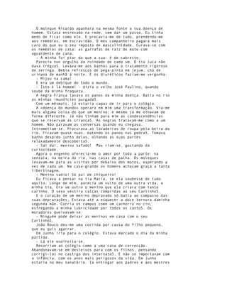 O moleque Ricardo apanhara na mesma fonte a sua doença de
homem. Estava entrevado na rede, sem dar um passo. Eu tinha
medo de ficar como ele. E precavia-me de tudo, prendendo-me
aos remédios, em escravidão. O meu companheiro pagara mais
caro do que eu o seu imposto de masculinidade. Curava-se com
os remédios de casa: as garrafas de raiz de mato com
aguardente de cana.
  - A minha foi pior do que a sua: é de cabresto.
  Parecia nun orgulho da ruindade de cada um. O tio Juca não
dava tréguaS. Levava-me aos banhos para o tratamento rigoroso
de seringa. Bebia refrescos de pega-pinto em jejum, chá de
urinana de manhã à noite. E os diuréticos faziam-me vergonha:
  - Mijou na cama!
  E era um debique de todo o mundo.
  - Isto é lá homem! - dizia o velho José Paulino, quando
soube da minha fraqueza.
  A negra França lavava os panos da minha doença. Batia no rio
as minhas imundícies purgadaS.
  Com um mêsmais, já estaria capaz de ir para o colégio.
  A «doença do mundo» operara em mim uma transformação. Via-me
mais alguma coisa do que um menino; e mesmo já me olhavam de
forma diferente. Já não tinham para mim as condescendências
que se reservam às criançaS. As negras tratavam-me como a um
homem. Não paravam as conversas quando eu chegava.
Intrometiam-se. Procurava as lavadeiras de roupa pela beira do
rio. Ficavam quase nuas, batendo os panos nas pedraS. Tomava
banho despido junto delas, olhando as suas partes
relaxadamente descobertaS.
  - Sai daí, menino safado! Mas riam-se, gostando da
curiosidade.
  Agora o engenho oferecia-me o amor por toda a parte: na
senzala, na beira do rio, nas casas de palha. Os moleques
levavam-me para as visitas por debaixo dos matos, esperando a
vez de cada um. Na casa-grande os homens achavam graça a tanta
libertinagem.
  - Menino vadio! Só pai de chiqueiro!
  Eu ficava a pensar na tia Maria, se ela soubesse de tudo
aquilo. Longe de mim, parecia um vulto de uma outra vida, a
minha tia. Era um outro o menino que ela criara com tanto
carinho. O sexo vestira calças compridas ao seu CarlinhoS.
  E o coração de um menino depravado só batia ao compasso das
suas depravações, Estava até a esquecer a doce ternura daminha
segunda mãe. Corria os campos como um cachorro no cio,
esfregando a minha lubricidade por todos os cantoS. Os
moradores queixavam-se:
  - Ninguém pode deixar as meninas em casa com o seu
CarlinhoS.
  João Rouco deu-me uma corrida por causa do filho pequeno,
que eu quis agarrar.
  Em Junho iria para o colégio. Estava marcado o dia da minha
partida.
  - Lá ele endireita-se.
  Recorriam ao colégio como a uma casa de correcção.
Abandonavam-se em desleixos para com os filhos, pensando
corrigi-los no castigo dos internatoS. E não se importavam com
a infância, com os anos mais perigosos da vida. Em Junho
estaria no meu sanatório. Ia entregar aos padres e aos mestres
 