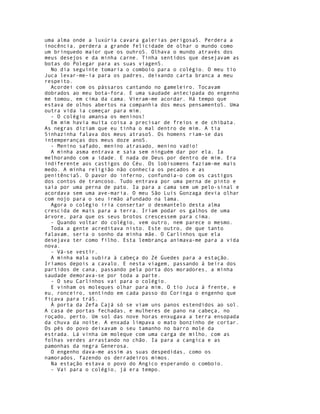 uma alma onde a luxúria cavara galerias perigosaS. Perdera a
inocência, perdera a grande felicidade de olhar o mundo como
um brinquedo maior que os ouhroS. Olhava o mundo através dos
meus desejos e da minha carne. Tinha sentidos que desejavam as
botas do Polegar para as suas viagenS.
  No dia seguinte tomaria o comboio para o colégio. O meu tio
Juca levar-me-ia para os padres, deixando carta branca a meu
respeito.
  Acordei com os pássaros cantando no gameleiro. Tocavam
dobrados ao meu bota-fora. E uma saudade antecipada do engenho
me tomou, em cima da cama. Vieram-me acordar. Há tempo que
estava de olhos abertos na companhia dos meus pensamentoS. Uma
outra vida ia começar para mim.
  - O colégio amansa os meninos!
  Em mim havia muita coisa a precisar de freios e de chibata.
As negras diziam que eu tinha o mal dentro de mim. A tia
Sinhazinha falava dos meus atrasoS. Os homens riam-se das
intemperanças dos meus doze anoS.
  - Menino safado, menino atrasado, menino vadio!
  A minha asma entrava e saía sem ninguém dar por ela. Ia
melhorando com a idade. E nada de Deus por dentro de mim. Era
indiferente aos castigos do Céu. Os lobisomens faziam-me mais
medo. A minha religião não conhecia os pecados e as
penitênciaS. O pavor do inferno, confundia-o com os castigos
dos contos de trancoso. Tudo entrava por uma perna de pinto e
saía por uma perna de pato. Ia para a cama sem um pelo-sinal e
acordava sem uma ave-maria. O meu São Luís Gonzaga devia olhar
com nojo para o seu irmão afundado na lama.
  Agora o colégio iria consertar o desmantelo desta alma
crescida de mais para a terra. Iriam podar os galhos de uma
árvore, para que os seus brotos crescessem para cima.
  - Quando voltar do colégio, vem outro, nem parece o mesmo.
  Toda a gente acreditava nisto. Este outro, de que tanto
falavam, seria o sonho da minha mãe. O Carlinhos que ela
desejava ter como filho. Esta lembrança animava-me para a vida
nova.
  - Vá-se vestír.
  A minha mala subira à cabeça do Zé Guedes para a estação.
Iríamos depois a cavalo. E nesta viagem, passando à beira dos
partidos de cana, passando pela porta dos moradores, a minha
saudade demorava-se por toda a parte.
  - O seu Carlinhos vai para o colégio.
  E vinham os moleques olhar para mim. O tio Juca à frente, e
eu, ronceiro, sentindo em cada passo do Coringa o engenho que
ficava para tráS.
  À porta da Zefa Cajá só se viam uns panos estendidos ao sol.
A casa de portas fechadas, e mulheres de pano na cabeça, no
roçado, perto. Um sol das nove horas enxugava a terra ensopada
da chuva da noite. A enxada limpava o mato bonzinho de cortar.
Os pés do povo deixavam o seu tamanho no barro mole da
estrada. Lá vinha ùm moleque com uma carga de milho, com as
folhas verdes arrastando no chão. Ia para a cangica e as
pamonhas da negra Generosa.
  O engenho dava-me assim as suas despedidas, como os
namorados, fazendo os derradeiros mimos.
  Na estação estava o povo do Angico esperando o comboio.
  - Vai para o colégio, já era tempo.
 