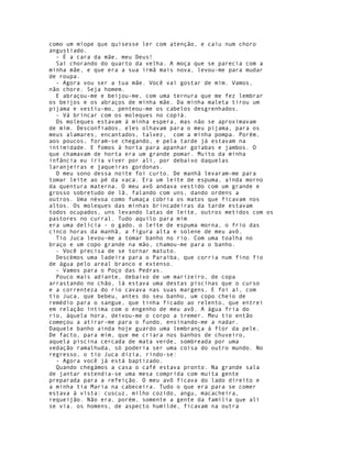 como um míope que quisesse ler com atenção, e caiu num choro
angustiado.
  - É a cara da mãe, meu Deus!
  Saí chorando do quarto da velha. A moça que se parecia com a
minha mãe, e que era a sua irmã mais nova, levou-me para mudar
de roupa.
  - Agora vou ser a tua mãe. Você vai gostar de mim. Vamos,
não chore. Seja homem.
  E abraçou-me e beijou-me, com uma ternura que me fez lembrar
os beijos e os abraços de minha mãe. Da minha maleta tirou um
pijama e vestiu-mo, penteou-me os cabelos desgrenhados.
  - Vá brincar com os moleques no copiá.
  Os moleques estavam à minha espera, mas não se aproximavam
de mim. Desconfiados, eles olhavam para o meu pijama, para os
meus alamares, encantados, talvez, com a minha pompa. Porém,
aos poucos, foram-se chegando, e pela tarde já estavam na
intimidade. E fomos à horta para apanhar goiabas e jambos. O
que chamavam de horta era um grande pomar. Muito da minha
infância eu iria viver por ali, por debaixo daquelas
laranjeiras e jaqueiras gordonas.
  O meu sono dessa noite foi curto. De manhã levaram-me para
tomar leite ao pé da vaca. Era um leite de espuma, ainda morno
da quentura materna. O meu avô andava vestido com um grande e
grosso sobretudo de lã, falando com uns, dando ordens a
outros. Uma névoa como fumaça cobria os matos que ficavam nos
altos. Os moleques das minhas brincadeiras da tarde estavam
todos ocupados, uns levando latas de leite, outros metidos com os
pastores no curral. Tudo aquilo para mim
era uma delícia - o gado, o leite de espuma morna, o frio das
cinco horas da manhã, a figura alta e solene de meu avô.
  Tio Juca levou-me a tomar banho no rio. Com uma toalha no
braço e um copo grande na mão, chamou-me para o banho.
  - Você precisa de se tornar matuto.
  Descèmos uma ladeira para o Paraíba, que corria num fino fio
de água pelo areal branco e extenso.
  - Vamos para o Poço das Pedras.
  Pouco mais adiante, debaixo de um marizeiro, de copa
arrastando no chão, lá estava uma destas piscinas que o curso
e a correnteza do rio cavava nas suas margens. E foi aí, com
tio Juca, que bebeu, antes do seu banho, um copo cheio de
remédio para o sangue, que tinha ficado ao relento, que entrei
em relação íntima com o engenho de meu avô. A água fria do
rio, àquela hora, deixou-me o corpo a tremer. Meu tio então
começou a atirar-me para o fundo, ensinando-me a nadar.
Daquele banho ainda hoje guardo uma lembrança à flor da pele.
De facto, para mim, que me criara nos banhos de chuveiro,
aquela piscina cercada de mata verde, sombreada por uma
vedação ramalhuda, só poderia ser uma coisa do outro mundo. No
regresso, o tio Juca dizia, rindo-se:
  - Agora você já está baptizado.
  Quando chegámos a casa o café estava pronto. Na grande sala
de jantar estendia-se uma mesa comprida com muita gente
preparada para a refeição. O meu avô ficava do lado direito e
a minha tia Maria na cabeceira. Tudo o que era para se comer
estava à vista: cuscuz, milho cozido, angu, macacheira,
requeijão. Não era, porém, somente a gente da família que ali
se via. os homens, de aspecto humilde, ficavam na outra
 