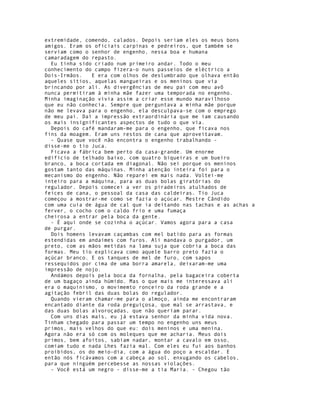 extremidade, comendo, calados. Depois seriam eles os meus bons
amigos. Eram os oficiais carpinas e pedreiros, que também se
serviam como o senhor de engenho, nessa boa e humana
camaradagem do repasto.
  Eu tinha sido criado num primeiro andar. Todo o meu
conhecimento do campo fizera-o nuns passeios de eléctrico a
Dois-Irmãos.   E era com olhos de deslumbrado que olhava então
aqueles sítios, aquelas mangueiras e os meninos que via
brincando por ali. As divergências de meu pai com meu avô
nunca permitiram à minha mãe fazer uma temporada no engenho.
Minha imaginação vivia assim a criar esse mundo maravilhoso
que eu não conhecia. Sempre que perguntava a minha mãe porque
não me levava para o engenho, ela desculpava-se com o emprego
de meu pai. Daí a impressão extraordinária que me iam causando
os mais insignificantes aspectos de tudo o que via.
  Depois do café mandaram-me para o engenho, que ficava nos
fins da moagem. Eram uns restos de cana que aproveitavam.
  - Quase que você não encontra o engenho trabalhando -
disse-me o tio Juca.
  Ficava a fábrica bem perto da casa-grande. Um enorme
edifício de telhado baixo, com quatro biqueiras e um bueiro
branco, a boca cortada em diagonal. Não sei porque os meninos
gostam tanto das máquinas. Minha atenção inteira foi para o
mecanismo do engenho. Não reparei em mais nada. Voltei-me
inteiro para a máquina, para as duas bolas giratórias do
regulador. Depois comecei a ver os piradeiros atulhados de
feices de cana, o pessoal da casa das caldeiras. Tio Juca
começou a mostrar-me como se fazia o açúcar. Mestre Cândido
com uma cuia de água de cal que ia deitando nas tachas e as achas a
ferver, o cocho com o caldo frio e uma fumaça
cheirosa a entrar pela boca da gente.
  - É aqui onde se cozinha o açúcar. Vamos agora para a casa
de purgar.
  Dois homens levavam caçambas com mel batido para as formas
estendidas em andaimes com furos. Ali mandava o purgador, um
preto, com as mãos metidas na lama suja que cobria a boca das
formas. Meu tio explicava como aquele barro preto fazia o
açúcar branco. E os tanques de mel de furo, com sapos
ressequidos por cima de uma borra amarela, deixaram-me uma
impressão de nojo.
  Andámos depois pela boca da fornalha, pela bagaceira coberta
de um bagaço ainda húmido. Mas o que mais me interessava ali
era o maquinismo, o movimemto ronceiro da roda grande e a
agitação febril das duas bolas do regulador.
  Quando vieram chamar-me para o almoço, ainda me encontraram
encantado diante da roda preguiçosa, que mal se arrastava, e
das duas bolas alvoroçadas, que não queriam parar.
  Com uns dias mais, eu já estava senhor da minha vida nova.
Tinham chegado para passar um tempo no engenho uns meus
primos, mais velhos do que eu: dois meninos e uma menina.
Agora não era só com os moleques que me acharia. Meus dois
primos, bem afoitos, sabiam nadar, montar a cavalo em osso,
comiam tudo e nada Lhes fazia mal. Com eles eu fui aos banhos
proibidos, os do meio-dia, com a água do poço a escaldar. E
então nós ficávamos com a cabeça ao sol, enxugando os cabelos,
para que ninguém percebesse as nossas violações.
  - Você está um negro - disse-me a tia Maria. - Chegou tão
 