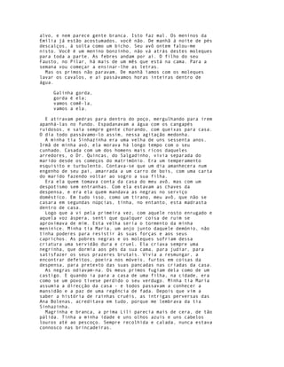 alvo, e nem parece gente branca. Isto faz mal. Os meninos da
Emília já estão acostumados, você não. De manhã à noite de pés
descalços, à solta como um bicho. Seu avô ontem falou-me
nisto. Você é um menino bonzinho, não vá atrás destes moleques
para toda a parte. As febres andam por aí. O filho do seu
Fausto, no Pilar, há mais de um mês que está na cama. Para a
semana vou começar a ensinar-lhe as letras.
  Mas os primos não paravam. De manhã íamos com os moleques
lavar os cavalos, e aí passávamos horas inteiras dentro de
água.

     Galinha gorda,
     gorda é ela;
     vamos comê-la,
     vamos a ela.

  E atiravam pedras para dentro do poço, mergulhando para irem
apanhá-las no fundo. Espadanavam a água com os cangapés
ruidosos, e saía sempre gente chorando, com queixas para casa.
O dia todo passávamo-lo assim, nessa agitação medonha.
  A minha tia Sinhazinha era uma velha de uns sessenta anos.
Irmã de minha avó, ela morava há longo tempo com o seu
cunhado. Casada com um dos homens mais ricos daqueles
arredores, o Dr. Quincas, do Salgadinho, vivia separada do
marido desde os começos do matrimónio. Era um temperamento
esquisito e turbulento. Contava-se que um dia amanhecera num
engenho de seu pai, amarrada a um carro de bois, com uma carta
do marido fazendo voltar ao sogro a sua filha.
  Era ela quem tomava conta da casa do meu avô, mas com um
despotismo sem entranhas. Com ela estavam as chaves da
despensa, e era ela quem mandava as negras no serviço
doméstico. Em tudo isso, como um tirano, meu avô, que não se
casara em segundas núpcias, tinha, no entanto, esta madrasta
dentro de casa.
  Logo que a vi pela primeira vez, com aquele rosto enrugado e
aquela voz áspera, senti que qualquer coisa de ruim se
aproximava de mim. Esta velha seria o tormento da minha
meninice. Minha tia Maria, um anjo junto daquele demónio, não
tinha poderes para resistir às suas forças e aos seus
caprichos. As pobres negras e os moleques sofriam dessa
criatura uma servidão dura e cruel. Ela criava sempre uma
negrinha, que dormia aos pés da sua cama, para judiar, para
satisfazer os seus prazeres brutais. Vivia a resmungar, a
encontrar defeitos, poeira nos móveis, furtos em coisas da
despensa, para pretexto das suas pancadas nas criadas da casa.
  As negras odiavam-na. Os meus primos fugiam dela como de um
castigo. E quando ia para a casa de uma filha, na cidade, era
como se um povo tivese perdido o seu verdugo. Minha tia Maria
assumia a dírecção da casa - e todos passavam a conhecer a
mansidão e a paz de uma regência de fada. Depois que vim a
saber a história de rainhas cruéis, as intrigas perversas das
Ana Bolenas, acreditava em tudo, porque me lembrava da tia
Sinhazinha.
  Magrinha e branca, a prima Lili parecia mais de cera, de tão
pálida. Tinha a minha idade e uns olhos azuis e uns cabelos
louros até ao pescoço. Sempre recolhida e calada, nunca estava
connosco nas brincadeiras.
 