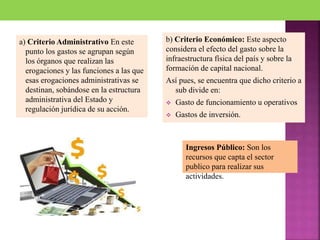a) Criterio Administrativo En este
punto los gastos se agrupan según
los órganos que realizan las
erogaciones y las funciones a las que
esas erogaciones administrativas se
destinan, sobándose en la estructura
administrativa del Estado y
regulación jurídica de su acción.
b) Criterio Económico: Este aspecto
considera el efecto del gasto sobre la
infraestructura física del país y sobre la
formación de capital nacional.
Así pues, se encuentra que dicho criterio a
sub divide en:
 Gasto de funcionamiento u operativos
 Gastos de inversión.
Ingresos Público: Son los
recursos que capta el sector
publico para realizar sus
actividades.
 