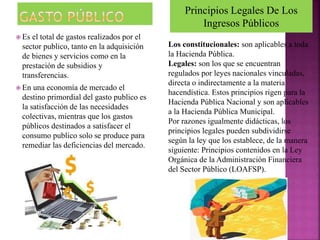  Es el total de gastos realizados por el
sector publico, tanto en la adquisición
de bienes y servicios como en la
prestación de subsidios y
transferencias.
 En una economía de mercado el
destino primordial del gasto publico es
la satisfacción de las necesidades
colectivas, mientras que los gastos
públicos destinados a satisfacer el
consumo publico solo se produce para
remediar las deficiencias del mercado.
Principios Legales De Los
Ingresos Públicos
Los constitucionales: son aplicables a toda
la Hacienda Pública.
Legales: son los que se encuentran
regulados por leyes nacionales vinculadas,
directa o indirectamente a la materia
hacendística. Estos principios rigen para la
Hacienda Pública Nacional y son aplicables
a la Hacienda Pública Municipal.
Por razones igualmente didácticas, los
principios legales pueden subdividirse
según la ley que los establece, de la manera
siguiente: Principios contenidos en la Ley
Orgánica de la Administración Financiera
del Sector Público (LOAFSP).
 