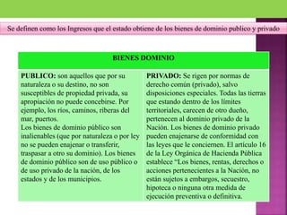 Se definen como los Ingresos que el estado obtiene de los bienes de dominio publico y privado
a) bienes dominio
público.
b) bienes de dominio
privado.
BIENES DOMINIO
PUBLICO: son aquellos que por su
naturaleza o su destino, no son
susceptibles de propiedad privada, su
apropiación no puede concebirse. Por
ejemplo, los ríos, caminos, riberas del
mar, puertos.
Los bienes de dominio público son
inalienables (que por naturaleza o por ley
no se pueden enajenar o transferir,
traspasar a otro su dominio). Los bienes
de dominio público son de uso público o
de uso privado de la nación, de los
estados y de los municipios.
PRIVADO: Se rigen por normas de
derecho común (privado), salvo
disposiciones especiales. Todas las tierras
que estando dentro de los límites
territoriales, carecen de otro dueño,
pertenecen al dominio privado de la
Nación. Los bienes de dominio privado
pueden enajenarse de conformidad con
las leyes que le conciernen. El artículo 16
de la Ley Orgánica de Hacienda Pública
establece “Los bienes, rentas, derechos o
acciones pertenecientes a la Nación, no
están sujetos a embargos, secuestro,
hipoteca o ninguna otra medida de
ejecución preventiva o definitiva.
 