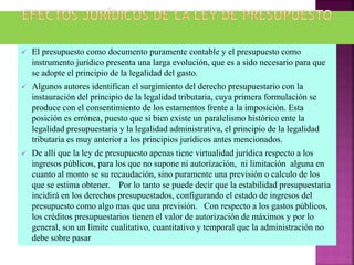  El presupuesto como documento puramente contable y el presupuesto como
instrumento jurídico presenta una larga evolución, que es a sido necesario para que
se adopte el principio de la legalidad del gasto.
 Algunos autores identifican el surgimiento del derecho presupuestario con la
instauración del principio de la legalidad tributaria, cuya primera formulación se
produce con el consentimiento de los estamentos frente a la imposición. Esta
posición es errónea, puesto que si bien existe un paralelismo histórico ente la
legalidad presupuestaria y la legalidad administrativa, el principio de la legalidad
tributaria es muy anterior a los principios jurídicos antes mencionados.
 De allí que la ley de presupuesto apenas tiene virtualidad jurídica respecto a los
ingresos públicos, para los que no supone ni autorización, ni limitación alguna en
cuanto al monto se su recaudación, sino puramente una previsión o calculo de los
que se estima obtener. Por lo tanto se puede decir que la estabilidad presupuestaria
incidirá en los derechos presupuestados, configurando el estado de ingresos del
presupuesto como algo mas que una previsión. Con respecto a los gastos públicos,
los créditos presupuestarios tienen el valor de autorización de máximos y por lo
general, son un límite cualitativo, cuantitativo y temporal que la administración no
debe sobre pasar
 