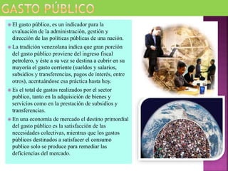  El gasto público, es un indicador para la
evaluación de la administración, gestión y
dirección de las políticas públicas de una nación.
 La tradición venezolana indica que gran porción
del gasto público proviene del ingreso fiscal
petrolero, y éste a su vez se destina a cubrir en su
mayoría el gasto corriente (sueldos y salarios,
subsidios y transferencias, pagos de interés, entre
otros), acentuándose esa práctica hasta hoy.
 Es el total de gastos realizados por el sector
publico, tanto en la adquisición de bienes y
servicios como en la prestación de subsidios y
transferencias.
 En una economía de mercado el destino primordial
del gasto público es la satisfacción de las
necesidades colectivas, mientras que los gastos
públicos destinados a satisfacer el consumo
publico solo se produce para remediar las
deficiencias del mercado.
 