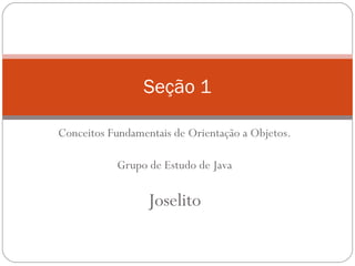 Conceitos Fundamentais de Orientação a Objetos. Grupo de Estudo de Java Joselito Seção 1 