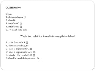 QUESTION  08 Given: 1. abstract class A {} 2. class B {} 3. interface C {} 4. interface D {} 5. // insert code here Which, inserted at line 5, results in a compilation failure? A. class E extends A {} B. class E extends A, B {} C. class E implements C {} D. class E implements C, D {} E. interface E extends C, D {} F. class E extends B implements D {} 